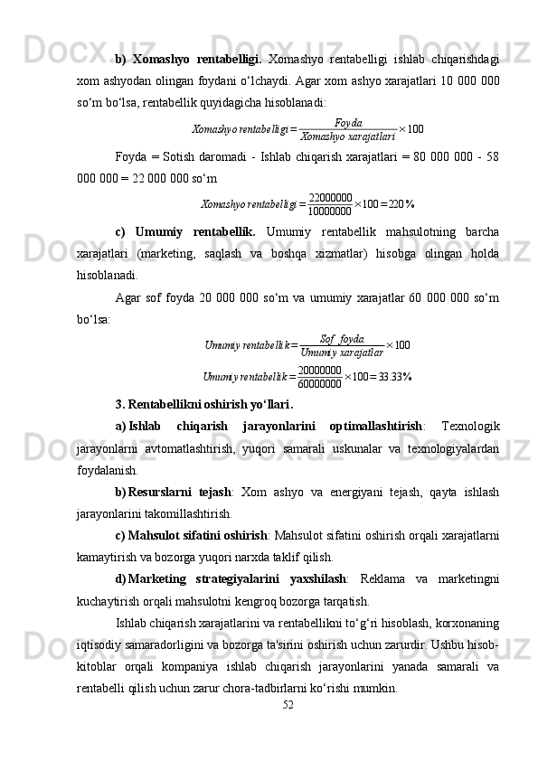 b)   Xomashyo   rentabelligi.   Xomashyo   rentabelligi   ishlab   chiqarishdagi
xom ashyodan olingan foydani o‘lchaydi. Agar xom ashyo xarajatlari 10 000 000
so‘m bo‘lsa, rentabellik quyidagicha hisoblanadi:Xomashyo	rentabelligi	=	Foyda	
Xomashyo	xarajatlar	i×100
Foyda =  Sotish  daromadi   -  Ishlab chiqarish  xarajatlari  =  80 000  000 -  58
000 000 = 22 000 000 so‘m
Xomashyo rentabelligi = 22000000
10000000 × 100 = 220 %
c)   Umumiy   rentabellik .   Umumiy   rentabellik   mahsulotning   barcha
xarajatlari   (marketing,   saqlash   va   boshqa   xizmatlar)   hisobga   olingan   holda
hisoblanadi.
Agar   sof   foyda   20   000   000   so‘m   va   umumiy   xarajatlar   60   000   000   so‘m
bo‘lsa:	
Umumiy	rentabellik	=	Sof	foyda	
Umumiy	xarajatlar	×100
Umumiy rentabellik = 20000000
60000000 × 100 = 33.33 %
3. Rentabellikni oshirish yo‘llari .
a) Ishlab   chiqarish   jarayonlarini   optimallashtirish :   Texnologik
jarayonlarni   avtomatlashtirish,   yuqori   samarali   uskunalar   va   texnologiyalardan
foydalanish.
b) Resurslarni   tejash :   Xom   ashyo   va   energiyani   tejash,   qayta   ishlash
jarayonlarini takomillashtirish.
c) Mahsulot sifatini oshirish : Mahsulot sifatini oshirish orqali xarajatlarni
kamaytirish va bozorga yuqori narxda taklif qilish.
d) Marketing   strategiyalarini   yaxshilash :   Reklama   va   marketingni
kuchaytirish orqali mahsulotni kengroq bozorga tarqatish.
Ishlab chiqarish xarajatlarini va rentabellikni to‘g‘ri hisoblash, korxonaning
iqtisodiy samaradorligini va bozorga ta'sirini oshirish uchun zarurdir. Ushbu hisob-
kitoblar   orqali   kompaniya   ishlab   chiqarish   jarayonlarini   yanada   samarali   va
rentabelli qilish uchun zarur chora-tadbirlarni ko‘rishi mumkin.
52 