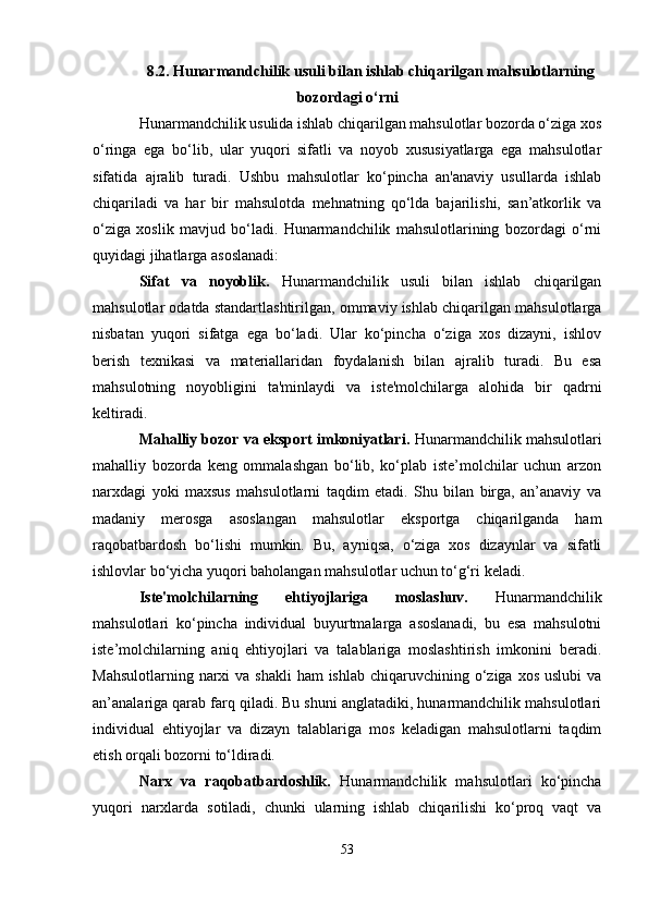 8.2. Hunarmandchilik usuli bilan ishlab chiqarilgan mahsulotlarning
bozordagi o‘rni
Hunarmandchilik usulida ishlab chiqarilgan mahsulotlar bozorda o‘ziga xos
o‘ringa   ega   bo‘lib,   ular   yuqori   sifatli   va   noyob   xususiyatlarga   ega   mahsulotlar
sifatida   ajralib   turadi.   Ushbu   mahsulotlar   ko‘pincha   an'anaviy   usullarda   ishlab
chiqariladi   va   har   bir   mahsulotda   mehnatning   qo‘lda   bajarilishi,   san’atkorlik   va
o‘ziga   xoslik   mavjud   bo‘ladi.   Hunarmandchilik   mahsulotlarining   bozordagi   o‘rni
quyidagi jihatlarga asoslanadi:
Sifat   va   noyoblik.   Hunarmandchilik   usuli   bilan   ishlab   chiqarilgan
mahsulotlar odatda standartlashtirilgan, ommaviy ishlab chiqarilgan mahsulotlarga
nisbatan   yuqori   sifatga   ega   bo‘ladi.   Ular   ko‘pincha   o‘ziga   xos   dizayni,   ishlov
berish   texnikasi   va   materiallaridan   foydalanish   bilan   ajralib   turadi.   Bu   esa
mahsulotning   noyobligini   ta'minlaydi   va   iste'molchilarga   alohida   bir   qadrni
keltiradi.
Mahalliy bozor va eksport imkoniyatlari .  Hunarmandchilik mahsulotlari
mahalliy   bozorda   keng   ommalashgan   bo‘lib,   ko‘plab   iste’molchilar   uchun   arzon
narxdagi   yoki   maxsus   mahsulotlarni   taqdim   etadi.   Shu   bilan   birga,   an’anaviy   va
madaniy   merosga   asoslangan   mahsulotlar   eksportga   chiqarilganda   ham
raqobatbardosh   bo‘lishi   mumkin.   Bu,   ayniqsa,   o‘ziga   xos   dizaynlar   va   sifatli
ishlovlar bo‘yicha yuqori baholangan mahsulotlar uchun to‘g‘ri keladi.
Iste'molchilarning   ehtiyojlariga   moslashuv.   Hunarmandchilik
mahsulotlari   ko‘pincha   individual   buyurtmalarga   asoslanadi,   bu   esa   mahsulotni
iste’molchilarning   aniq   ehtiyojlari   va   talablariga   moslashtirish   imkonini   beradi.
Mahsulotlarning narxi  va shakli  ham  ishlab chiqaruvchining o‘ziga xos uslubi  va
an’analariga qarab farq qiladi. Bu shuni anglatadiki, hunarmandchilik mahsulotlari
individual   ehtiyojlar   va   dizayn   talablariga   mos   keladigan   mahsulotlarni   taqdim
etish orqali bozorni to‘ldiradi.
Narx   va   raqobatbardoshlik.   Hunarmandchilik   mahsulotlari   ko‘pincha
yuqori   narxlarda   sotiladi,   chunki   ularning   ishlab   chiqarilishi   ko‘proq   vaqt   va
53 