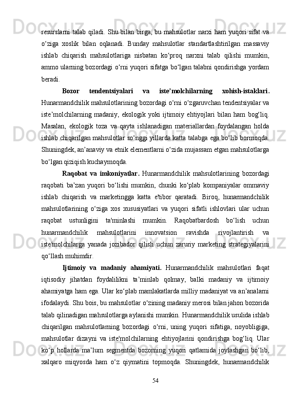 resurslarni talab qiladi. Shu bilan birga, bu mahsulotlar narxi ham yuqori sifat va
o‘ziga   xoslik   bilan   oqlanadi.   Bunday   mahsulotlar   standartlashtirilgan   massaviy
ishlab   chiqarish   mahsulotlariga   nisbatan   ko‘proq   narxni   talab   qilishi   mumkin,
ammo ularning bozordagi o‘rni yuqori sifatga bo‘lgan talabni qondirishga yordam
beradi.
Bozor   tendentsiyalari   va   iste’molchilarning   xohish-istaklari .
Hunarmandchilik mahsulotlarining bozordagi o‘rni o‘zgaruvchan tendentsiyalar va
iste’molchilarning   madaniy,   ekologik   yoki   ijtimoiy   ehtiyojlari   bilan   ham   bog‘liq.
Masalan,   ekologik   toza   va   qayta   ishlanadigan   materiallardan   foydalangan   holda
ishlab chiqarilgan mahsulotlar so‘nggi yillarda katta talabga ega bo‘lib bormoqda.
Shuningdek, an’anaviy va etnik elementlarni o‘zida mujassam etgan mahsulotlarga
bo‘lgan qiziqish kuchaymoqda.
Raqobat   va   imkoniyatlar.   Hunarmandchilik   mahsulotlarining   bozordagi
raqobati   ba’zan   yuqori   bo‘lishi   mumkin,   chunki   ko‘plab   kompaniyalar   ommaviy
ishlab   chiqarish   va   marketingga   katta   e'tibor   qaratadi.   Biroq,   hunarmandchilik
mahsulotlarining   o‘ziga   xos   xususiyatlari   va   yuqori   sifatli   ishlovlari   ular   uchun
raqobat   ustunligini   ta'minlashi   mumkin.   Raqobatbardosh   bo‘lish   uchun
hunarmandchilik   mahsulotlarini   innovatsion   ravishda   rivojlantirish   va
iste'molchilarga   yanada   jozibador   qilish   uchun   zaruriy   marketing   strategiyalarini
qo‘llash muhimdir.
Ijtimoiy   va   madaniy   ahamiyati.   Hunarmandchilik   mahsulotlari   faqat
iqtisodiy   jihatdan   foydalilikni   ta’minlab   qolmay,   balki   madaniy   va   ijtimoiy
ahamiyatga ham ega. Ular ko‘plab mamlakatlarda milliy madaniyat va an’analarni
ifodalaydi. Shu bois, bu mahsulotlar o‘zining madaniy merosi bilan jahon bozorida
talab qilinadigan mahsulotlarga aylanishi mumkin.   Hunarmandchilik usulida ishlab
chiqarilgan   mahsulotlarning   bozordagi   o‘rni,   uning   yuqori   sifatiga,   noyobligiga,
mahsulotlar   dizayni   va   iste'molchilarning   ehtiyojlarini   qondirishga   bog‘liq.   Ular
ko‘p   hollarda   ma’lum   segmentda   bozorning   yuqori   qatlamida   joylashgan   bo‘lib,
xalqaro   miqyosda   ham   o‘z   qiymatini   topmoqda.   Shuningdek,   hunarmandchilik
54 