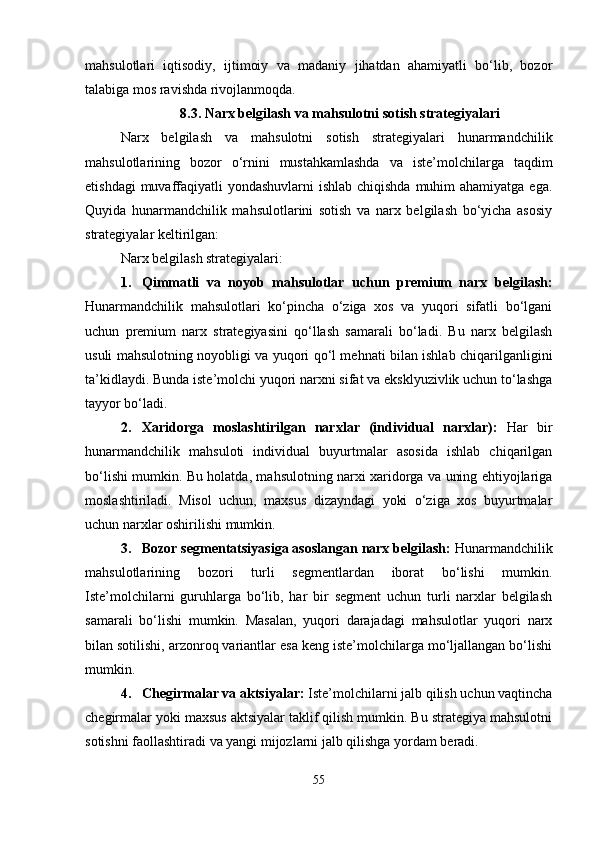 mahsulotlari   iqtisodiy,   ijtimoiy   va   madaniy   jihatdan   ahamiyatli   bo‘lib,   bozor
talabiga mos ravishda rivojlanmoqda.
8.3. Narx belgilash va mahsulotni sotish strategiyalari
Narx   belgilash   va   mahsulotni   sotish   strategiyalari   hunarmandchilik
mahsulotlarining   bozor   o‘rnini   mustahkamlashda   va   iste’molchilarga   taqdim
etishdagi  muvaffaqiyatli  yondashuvlarni ishlab chiqishda  muhim  ahamiyatga ega.
Quyida   hunarmandchilik   mahsulotlarini   sotish   va   narx   belgilash   bo‘yicha   asosiy
strategiyalar keltirilgan:
Narx belgilash strategiyalari:
1. Qimmatli   va   noyob   mahsulotlar   uchun   premium   narx   belgilash:
Hunarmandchilik   mahsulotlari   ko‘pincha   o‘ziga   xos   va   yuqori   sifatli   bo‘lgani
uchun   premium   narx   strategiyasini   qo‘llash   samarali   bo‘ladi.   Bu   narx   belgilash
usuli mahsulotning noyobligi va yuqori qo‘l mehnati bilan ishlab chiqarilganligini
ta’kidlaydi. Bunda iste’molchi yuqori narxni sifat va eksklyuzivlik uchun to‘lashga
tayyor bo‘ladi.
2. Xaridorga   moslashtirilgan   narxlar   (individual   narxlar):   Har   bir
hunarmandchilik   mahsuloti   individual   buyurtmalar   asosida   ishlab   chiqarilgan
bo‘lishi mumkin. Bu holatda, mahsulotning narxi xaridorga va uning ehtiyojlariga
moslashtiriladi.   Misol   uchun,   maxsus   dizayndagi   yoki   o‘ziga   xos   buyurtmalar
uchun narxlar oshirilishi mumkin.
3. Bozor segmentatsiyasiga asoslangan narx belgilash:  Hunarmandchilik
mahsulotlarining   bozori   turli   segmentlardan   iborat   bo‘lishi   mumkin.
Iste’molchilarni   guruhlarga   bo‘lib,   har   bir   segment   uchun   turli   narxlar   belgilash
samarali   bo‘lishi   mumkin.   Masalan,   yuqori   darajadagi   mahsulotlar   yuqori   narx
bilan sotilishi, arzonroq variantlar esa keng iste’molchilarga mo‘ljallangan bo‘lishi
mumkin.
4. Chegirmalar va aktsiyalar:  Iste’molchilarni jalb qilish uchun vaqtincha
chegirmalar yoki maxsus aktsiyalar taklif qilish mumkin. Bu strategiya mahsulotni
sotishni faollashtiradi va yangi mijozlarni jalb qilishga yordam beradi.
55 