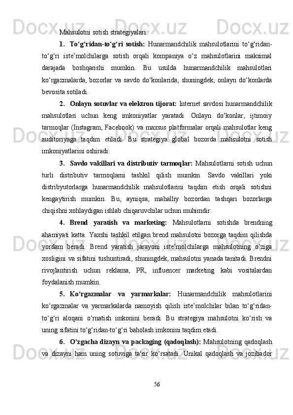 Mahsulotni sotish strategiyalari:
1. To‘g‘ridan-to‘g‘ri   sotish:   Hunarmandchilik   mahsulotlarini   to‘g‘ridan-
to‘g‘ri   iste’molchilarga   sotish   orqali   kompaniya   o‘z   mahsulotlarini   maksimal
darajada   boshqarishi   mumkin.   Bu   usulda   hunarmandchilik   mahsulotlari
ko‘rgazmalarda,  bozorlar   va  savdo  do‘konlarida,  shuningdek,  onlayn  do‘konlarda
bevosita sotiladi.
2. Onlayn sotuvlar va elektron tijorat:   Internet savdosi hunarmandchilik
mahsulotlari   uchun   keng   imkoniyatlar   yaratadi.   Onlayn   do‘konlar,   ijtimoiy
tarmoqlar   (Instagram, Facebook)   va  maxsus  platformalar   orqali   mahsulotlar  keng
auditoriyaga   taqdim   etiladi.   Bu   strategiya   global   bozorda   mahsulotni   sotish
imkoniyatlarini oshiradi.
3. Savdo   vakillari   va   distributiv  tarmoqlar:   Mahsulotlarni   sotish   uchun
turli   distributiv   tarmoqlarni   tashkil   qilish   mumkin.   Savdo   vakillari   yoki
distribyutorlarga   hunarmandchilik   mahsulotlarini   taqdim   etish   orqali   sotishni
kengaytirish   mumkin.   Bu,   ayniqsa,   mahalliy   bozordan   tashqari   bozorlarga
chiqishni xohlaydigan ishlab chiqaruvchilar uchun muhimdir.
4. Brend   yaratish   va   marketing:   Mahsulotlarni   sotishda   brendning
ahamiyati  katta. Yaxshi  tashkil  etilgan brend mahsulotni  bozorga taqdim  qilishda
yordam   beradi.   Brend   yaratish   jarayoni   iste’molchilarga   mahsulotning   o‘ziga
xosligini va sifatini tushuntiradi, shuningdek, mahsulotni yanada tanitadi. Brendni
rivojlantirish   uchun   reklama,   PR,   influencer   marketing   kabi   vositalardan
foydalanish mumkin.
5. Ko‘rgazmalar   va   yarmarkalar:   Hunarmandchilik   mahsulotlarini
ko‘rgazmalar   va   yarmarkalarda   namoyish   qilish   iste’molchilar   bilan   to‘g‘ridan-
to‘g‘ri   aloqani   o‘rnatish   imkonini   beradi.   Bu   strategiya   mahsulotni   ko‘rish   va
uning sifatini to‘g‘ridan-to‘g‘ri baholash imkonini taqdim etadi.
6. O‘zgacha dizayn va packaging (qadoqlash):   Mahsulotning  qadoqlash
va   dizayni   ham   uning   sotuviga   ta'sir   ko‘rsatadi.   Unikal   qadoqlash   va   jozibador
56 