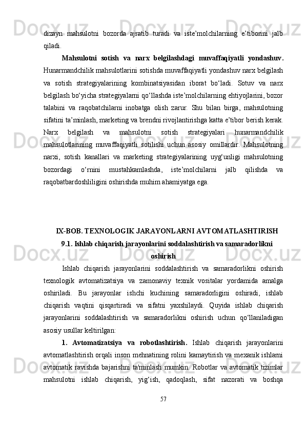 dizayn   mahsulotni   bozorda   ajratib   turadi   va   iste’molchilarning   e’tiborini   jalb
qiladi.
Mahsulotni   sotish   va   narx   belgilashdagi   muvaffaqiyatli   yondashuv .
Hunarmandchilik mahsulotlarini sotishda muvaffaqiyatli yondashuv narx belgilash
va   sotish   strategiyalarining   kombinatsiyasidan   iborat   bo‘ladi.   Sotuv   va   narx
belgilash bo‘yicha strategiyalarni qo‘llashda iste’molchilarning ehtiyojlarini, bozor
talabini   va   raqobatchilarni   inobatga   olish   zarur.   Shu   bilan   birga,   mahsulotning
sifatini ta’minlash, marketing va brendni rivojlantirishga katta e’tibor berish kerak.
Narx   belgilash   va   mahsulotni   sotish   strategiyalari   hunarmandchilik
mahsulotlarining   muvaffaqiyatli   sotilishi   uchun   asosiy   omillardir.   Mahsulotning
narxi,   sotish   kanallari   va   marketing   strategiyalarining   uyg‘unligi   mahsulotning
bozordagi   o‘rnini   mustahkamlashda,   iste’molchilarni   jalb   qilishda   va
raqobatbardoshliligini oshirishda muhim ahamiyatga ega.
IX-BOB. TEXNOLOGIK JARAYONLARNI AVTOMATLASHTIRISH
9.1. Ishlab chiqarish jarayonlarini soddalashtirish va samaradorlikni
oshirish
Ishlab   chiqarish   jarayonlarini   soddalashtirish   va   samaradorlikni   oshirish
texnologik   avtomatizatsiya   va   zamonaviy   texnik   vositalar   yordamida   amalga
oshiriladi.   Bu   jarayonlar   ishchi   kuchining   samaradorligini   oshiradi,   ishlab
chiqarish   vaqtini   qisqartiradi   va   sifatni   yaxshilaydi.   Quyida   ishlab   chiqarish
jarayonlarini   soddalashtirish   va   samaradorlikni   oshirish   uchun   qo‘llaniladigan
asosiy usullar keltirilgan:
1.   Avtomatizatsiya   va   robotlashtirish .   Ishlab   chiqarish   jarayonlarini
avtomatlashtirish orqali inson mehnatining rolini kamaytirish va mexanik ishlarni
avtomatik  ravishda  bajarishni  ta'minlash  mumkin.  Robotlar   va  avtomatik  tizimlar
mahsulotni   ishlab   chiqarish,   yig‘ish,   qadoqlash,   sifat   nazorati   va   boshqa
57 