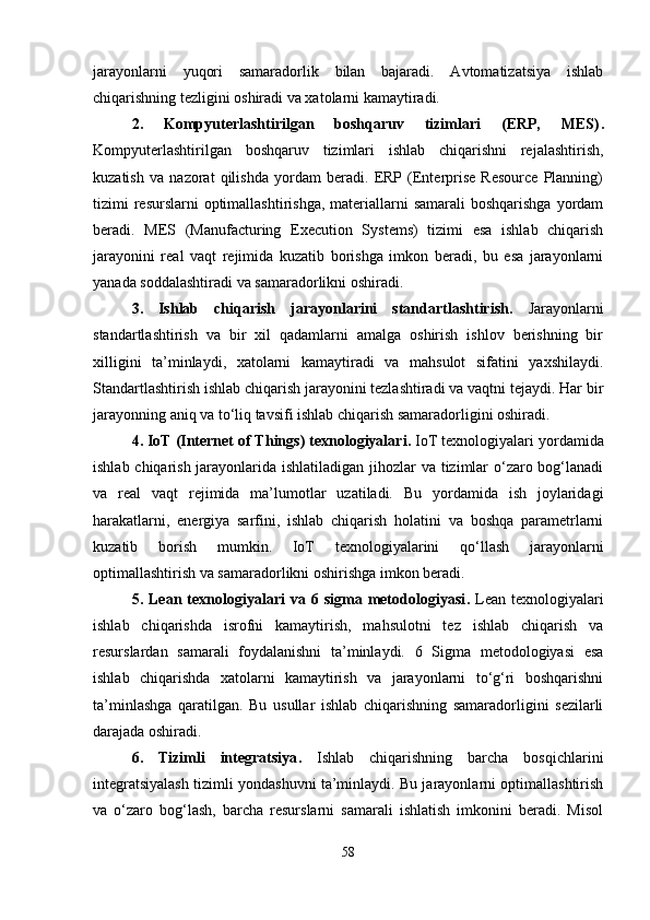 jarayonlarni   yuqori   samaradorlik   bilan   bajaradi.   Avtomatizatsiya   ishlab
chiqarishning tezligini oshiradi va xatolarni kamaytiradi.
2.   Kompyuterlashtirilgan   boshqaruv   tizimlari   (ERP,   MES) .
Kompyuterlashtirilgan   boshqaruv   tizimlari   ishlab   chiqarishni   rejalashtirish,
kuzatish   va   nazorat   qilishda   yordam   beradi.   ERP   (Enterprise   Resource   Planning)
tizimi  resurslarni  optimallashtirishga,  materiallarni  samarali  boshqarishga yordam
beradi.   MES   (Manufacturing   Execution   Systems)   tizimi   esa   ishlab   chiqarish
jarayonini   real   vaqt   rejimida   kuzatib   borishga   imkon   beradi,   bu   esa   jarayonlarni
yanada soddalashtiradi va samaradorlikni oshiradi.
3.   Ishlab   chiqarish   jarayonlarini   standartlashtirish .   Jarayonlarni
standartlashtirish   va   bir   xil   qadamlarni   amalga   oshirish   ishlov   berishning   bir
xilligini   ta’minlaydi,   xatolarni   kamaytiradi   va   mahsulot   sifatini   yaxshilaydi.
Standartlashtirish ishlab chiqarish jarayonini tezlashtiradi va vaqtni tejaydi. Har bir
jarayonning aniq va to‘liq tavsifi ishlab chiqarish samaradorligini oshiradi.
4. IoT (Internet of Things) texnologiyalari .  IoT texnologiyalari yordamida
ishlab chiqarish jarayonlarida ishlatiladigan jihozlar  va tizimlar o‘zaro bog‘lanadi
va   real   vaqt   rejimida   ma’lumotlar   uzatiladi.   Bu   yordamida   ish   joylaridagi
harakatlarni,   energiya   sarfini,   ishlab   chiqarish   holatini   va   boshqa   parametrlarni
kuzatib   borish   mumkin.   IoT   texnologiyalarini   qo‘llash   jarayonlarni
optimallashtirish va samaradorlikni oshirishga imkon beradi.
5.  Lean  texnologiyalari   va  6  sigma  metodologiyasi .   Lean   texnologiyalari
ishlab   chiqarishda   isrofni   kamaytirish,   mahsulotni   tez   ishlab   chiqarish   va
resurslardan   samarali   foydalanishni   ta’minlaydi.   6   Sigma   metodologiyasi   esa
ishlab   chiqarishda   xatolarni   kamaytirish   va   jarayonlarni   to‘g‘ri   boshqarishni
ta’minlashga   qaratilgan.   Bu   usullar   ishlab   chiqarishning   samaradorligini   sezilarli
darajada oshiradi.
6.   Tizimli   integratsiya .   Ishlab   chiqarishning   barcha   bosqichlarini
integratsiyalash tizimli yondashuvni ta’minlaydi. Bu jarayonlarni optimallashtirish
va   o‘zaro   bog‘lash,   barcha   resurslarni   samarali   ishlatish   imkonini   beradi.   Misol
58 