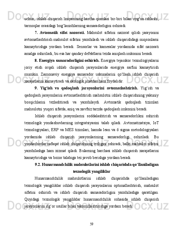 uchun, ishlab chiqarish liniyasining barcha qismlari bir-biri bilan uyg‘un ishlashi,
tarmoqlar orasidagi bog‘lanishlarning samaradorligini oshiradi.
7.   Avtomatik   sifat   nazorati .   Mahsulot   sifatini   nazorat   qilish   jarayonini
avtomatlashtirish mahsulot  sifatini yaxshilash va ishlab chiqarishdagi  nuqsonlarni
kamaytirishga   yordam   beradi.   Sensorlar   va   kameralar   yordamida   sifat   nazorati
amalga oshiriladi, bu esa har qanday defektlarni tezda aniqlash imkonini beradi.
8. Energiya samaradorligini oshirish .   Energiya tejamkor texnologiyalarni
joriy   etish   orqali   ishlab   chiqarish   jarayonlarida   energiya   sarfini   kamaytirish
mumkin.   Zamonaviy   energiya   samarador   uskunalarini   qo‘llash   ishlab   chiqarish
xarajatlarini kamaytiradi va ekologik jihatdan ham foydalidir.
9.   Yig‘ish   va   qadoqlash   jarayonlarini   avtomatlashtirish .   Yig‘ish   va
qadoqlash jarayonlarini avtomatlashtirish mahsulotni ishlab chiqarishning yakuniy
bosqichlarini   tezlashtiradi   va   yaxshilaydi.   Avtomatik   qadoqlash   tizimlari
mahsulotni yuqori sifatda, aniq va xavfsiz tarzda qadoqlash imkonini beradi.
Ishlab   chiqarish   jarayonlarini   soddalashtirish   va   samaradorlikni   oshirish
texnologik   yondashuvlarning   integratsiyasini   talab   qiladi.   Avtomatizatsiya,   IoT
texnologiyalari,   ERP  va   MES  tizimlari,  hamda   lean   va  6   sigma   metodologiyalari
yordamida   ishlab   chiqarish   jarayonlarining   samaradorligi   oshiriladi.   Bu
yondashuvlar nafaqat ishlab chiqarishning tezligini oshiradi, balki mahsulot sifatini
yaxshilashga   ham   xizmat   qiladi.   Bularning   barchasi   ishlab   chiqarish   xarajatlarini
kamaytirishga va bozor talabiga tez javob berishga yordam beradi.
9.2. Hunarmandchilik mahsulotlarini ishlab chiqarishda qo‘llaniladigan
texnologik yangiliklar
Hunarmandchilik   mahsulotlarini   ishlab   chiqarishda   qo‘llaniladigan
texnologik   yangiliklar   ishlab   chiqarish   jarayonlarini   optimallashtirish,   mahsulot
sifatini   oshirish   va   ishlab   chiqarish   samaradorligini   yaxshilashga   qaratilgan.
Quyidagi   texnologik   yangiliklar   hunarmandchilik   sohasida   ishlab   chiqarish
jarayonlarini ilg‘or usullar bilan takomillashtirishga yordam beradi:
59 