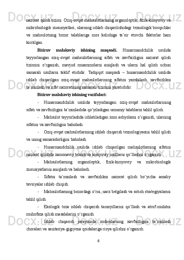 nazorat qilish tizimi. Oziq-ovqat mahsulotlarining organoleptik, fizik-kimyoviy va
mikrobiologik xususiyatlari, ularning ishlab chiqarilishidagi texnologik bosqichlar
va   mahsulotning   bozor   talablariga   mos   kelishiga   ta’sir   etuvchi   faktorlar   ham
kiritilgan.
Bitiruv   malakaviy   ishining   maqsadi.   Hunarmandchilik   usulida
tayyorlangan   oziq-ovqat   mahsulotlarining   sifati   va   xavfsizligini   nazorat   qilish
tizimini   o‘rganish,   mavjud   muammolarni   aniqlash   va   ularni   hal   qilish   uchun
samarali   usullarni   taklif   etishdir.   Tadqiqot   maqsadi   –   hunarmandchilik   usulida
ishlab   chiqarilgan   oziq-ovqat   mahsulotlarining   sifatini   yaxshilash,   xavfsizlikni
ta’minlash va sifat nazoratining samarali tizimini yaratishdir.
Bitiruv malakaviy ishining vazifalari :
- Hunarmandchilik   usulida   tayyorlangan   oziq-ovqat   mahsulotlarining
sifati va xavfsizligini ta’minlashda qo‘yiladigan umumiy talablarni tahlil qilish.
- Mahsulot tayyorlashda ishlatiladigan xom ashyolarni o‘rganish, ularning
sifatini va xavfsizligini baholash.
- Oziq-ovqat mahsulotlarining ishlab chiqarish texnologiyasini tahlil qilish
va uning samaradorligini baholash.
- Hunarmandchilik   usulida   ishlab   chiqarilgan   mahsulotlarning   sifatini
nazorat qilishda zamonaviy texnik va kimyoviy usullarni qo‘llashni o‘rganish.
- Mahsulotlarning   organoleptik,   fizik-kimyoviy   va   mikrobiologik
xususiyatlarini aniqlash va baholash.
- Sifatni   ta’minlash   va   xavfsizlikni   nazorat   qilish   bo‘yicha   amaliy
tavsiyalar ishlab chiqish.
- Mahsulotlarning bozordagi o‘rni, narx belgilash va sotish strategiyalarini
tahlil qilish.
- Ekologik   toza   ishlab   chiqarish   tamoyillarini   qo‘llash   va   atrof-muhitni
muhofaza qilish masalalarini o‘rganish.
- Ishlab   chiqarish   jarayonida   xodimlarning   xavfsizligini   ta’minlash
choralari va sanitariya-gigiyena qoidalariga rioya qilishni o‘rganish.
6 