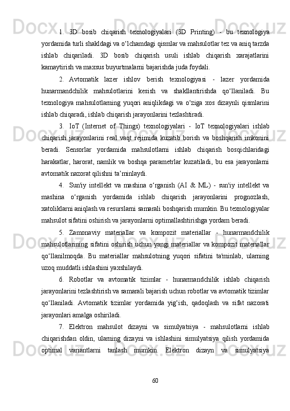 1. 3D   bosib   chiqarish   texnologiyalari   (3D   Printing)   -   bu   texnologiya
yordamida turli shakldagi va o‘lchamdagi qismlar va mahsulotlar tez va aniq tarzda
ishlab   chiqariladi.   3D   bosib   chiqarish   usuli   ishlab   chiqarish   xarajatlarini
kamaytirish va maxsus buyurtmalarni bajarishda juda foydali.
2. Avtomatik   lazer   ishlov   berish   texnologiyasi   -   lazer   yordamida
hunarmandchilik   mahsulotlarini   kesish   va   shakllantirishda   qo‘llaniladi.   Bu
texnologiya   mahsulotlarning   yuqori   aniqlikdagi   va   o‘ziga   xos   dizaynli   qismlarini
ishlab chiqaradi, ishlab chiqarish jarayonlarini tezlashtiradi.
3. IoT   (Internet   of   Things)   texnologiyalari   -   IoT   texnologiyalari   ishlab
chiqarish   jarayonlarini   real   vaqt   rejimida   kuzatib   borish   va   boshqarish   imkonini
beradi.   Sensorlar   yordamida   mahsulotlarni   ishlab   chiqarish   bosqichlaridagi
harakatlar,   harorat,   namlik   va   boshqa   parametrlar   kuzatiladi,   bu   esa   jarayonlarni
avtomatik nazorat qilishni ta’minlaydi.
4. Sun'iy   intellekt   va   mashina   o‘rganish   (AI   &   ML)   -   sun'iy   intellekt   va
mashina   o‘rganish   yordamida   ishlab   chiqarish   jarayonlarini   prognozlash,
xatoliklarni aniqlash va resurslarni samarali boshqarish mumkin. Bu texnologiyalar
mahsulot sifatini oshirish va jarayonlarni optimallashtirishga yordam beradi.
5. Zamonaviy   materiallar   va   kompozit   materiallar   -   hunarmandchilik
mahsulotlarining sifatini oshirish uchun yangi materiallar va kompozit materiallar
qo‘llanilmoqda.   Bu   materiallar   mahsulotning   yuqori   sifatini   ta'minlab,   ularning
uzoq muddatli ishlashini yaxshilaydi.
6. Robotlar   va   avtomatik   tizimlar   -   hunarmandchilik   ishlab   chiqarish
jarayonlarini tezlashtirish va samarali bajarish uchun robotlar va avtomatik tizimlar
qo‘llaniladi.   Avtomatik   tizimlar   yordamida   yig‘ish,   qadoqlash   va   sifat   nazorati
jarayonlari amalga oshiriladi.
7. Elektron   mahsulot   dizayni   va   simulyatsiya   -   mahsulotlarni   ishlab
chiqarishdan   oldin,   ularning   dizayni   va   ishlashini   simulyatsiya   qilish   yordamida
optimal   variantlarni   tanlash   mumkin.   Elektron   dizayn   va   simulyatsiya
60 