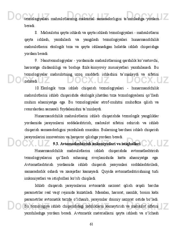 texnologiyalari   mahsulotlarning   maksimal   samaradorligini   ta’minlashga   yordam
beradi.
8. Mahsulotni qayta ishlash va qayta ishlash texnologiyalari -  mahsulotlarni
qayta   ishlash,   yaxshilash   va   yangilash   texnologiyalari   hunarmandchilik
mahsulotlarini   ekologik   toza   va   qayta   ishlanadigan   holatda   ishlab   chiqarishga
yordam beradi.
9. Nanotexnologiyalar -   yordamida mahsulotlarning qarshilik ko‘rsatuvchi,
haroratga   chidamliligi   va   boshqa   fizik-kimyoviy   xususiyatlari   yaxshilanadi.   Bu
texnologiyalar   mahsulotning   uzoq   muddatli   ishlashini   ta’minlaydi   va   sifatini
oshiradi.
10. Ekologik   toza   ishlab   chiqarish   texnologiyalari   -   hunarmandchilik
mahsulotlarini  ishlab chiqarishda  ekologik jihatdan  toza texnologiyalarni  qo‘llash
muhim   ahamiyatga   ega.   Bu   texnologiyalar   atrof-muhitni   muhofaza   qilish   va
resurslardan samarali foydalanishni ta’minlaydi.
Hunarmandchilik   mahsulotlarini   ishlab   chiqarishda   texnologik   yangiliklar
yordamida   jarayonlarni   soddalashtirish,   mahsulot   sifatini   oshirish   va   ishlab
chiqarish samaradorligini yaxshilash mumkin. Bularning barchasi ishlab chiqarish
jarayonlarini innovatsion va barqaror qilishga yordam beradi.
9.3. Avtomatlashtirish imkoniyatlari va istiqbollari
Hunarmandchilik   mahsulotlarini   ishlab   chiqarishda   avtomatlashtirish
texnologiyalarini   qo‘llash   sohaning   rivojlanishida   katta   ahamiyatga   ega.
Avtomatlashtirish   yordamida   ishlab   chiqarish   jarayonlari   soddalashtiriladi,
samaradorlik   oshadi   va   xarajatlar   kamayadi.   Quyida   avtomatlashtirishning   turli
imkoniyatlari va istiqbollari ko‘rib chiqiladi.
Ishlab   chiqarish   jarayonlarini   avtomatik   nazorat   qilish   orqali   barcha
parametrlar   real   vaqt   rejimida   kuzatiladi.   Masalan,   harorat,   namlik,   bosim   kabi
parametrlar   avtomatik   tarzda   o‘lchanib,   jarayonlar   doimiy   nazorat   ostida   bo‘ladi.
Bu   texnologiya   ishlab   chiqarishdagi   xatoliklarni   kamaytirish   va   mahsulot   sifatini
yaxshilashga   yordam   beradi.   Avtomatik   materiallarni   qayta   ishlash   va   o‘lchash
61 