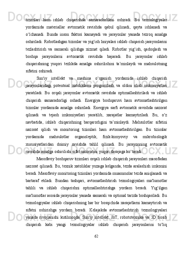 tizimlari   ham   ishlab   chiqarishda   samaradorlikni   oshiradi.   Bu   texnologiyalar
yordamida   materiallar   avtomatik   ravishda   qabul   qilinadi,   qayta   ishlanadi   va
o‘lchanadi.   Bunda   inson   faktori   kamayadi   va   jarayonlar   yanada   tezroq   amalga
oshiriladi.   Robotlashgan tizimlar va yig‘ish liniyalari ishlab chiqarish jarayonlarini
tezlashtirish   va   samarali   qilishga   xizmat   qiladi.   Robotlar   yig‘ish,   qadoqlash   va
boshqa   jarayonlarni   avtomatik   ravishda   bajaradi.   Bu   jarayonlar   ishlab
chiqarishning   yuqori   tezlikda   amalga   oshirilishini   ta’minlaydi   va   mahsulotning
sifatini oshiradi.
Sun'iy   intellekt   va   mashina   o‘rganish   yordamida   ishlab   chiqarish
jarayonlaridagi   potentsial   xatoliklarni   prognozlash   va   oldini   olish   imkoniyatlari
yaratiladi.   Bu   orqali   jarayonlar   avtomatik   ravishda   optimallashtiriladi   va   ishlab
chiqarish   samaradorligi   oshadi.   Energiya   boshqaruvi   ham   avtomatlashtirilgan
tizimlar   yordamida   amalga   oshiriladi.   Energiya   sarfi   avtomatik   ravishda   nazorat
qilinadi   va   tejash   imkoniyatlari   yaratilib,   xarajatlar   kamaytiriladi.   Bu,   o‘z
navbatida,   ishlab   chiqarishning   barqarorligini   ta’minlaydi.   Mahsulotlar   sifatini
nazorat   qilish   va   monitoring   tizimlari   ham   avtomatlashtirilgan.   Bu   tizimlar
yordamida   mahsulotlar   organoleptik,   fizik-kimyoviy   va   mikrobiologik
xususiyatlaridan   doimiy   ravishda   tahlil   qilinadi.   Bu   jarayonning   avtomatik
ravishda amalga oshirilishi sifat nazoratini yuqori darajaga ko‘taradi.
Masofaviy boshqaruv tizimlari orqali ishlab chiqarish jarayonlari masofadan
nazorat qilinadi. Bu, texnik xatoliklar yuzaga kelganda, tezda aralashish imkonini
beradi. Masofaviy monitoring tizimlari yordamida muammolar tezda aniqlanadi va
bartaraf   etiladi.   Bundan   tashqari,   avtomatlashtirish   texnologiyalari   ma'lumotlar
tahlili   va   ishlab   chiqarishni   optimallashtirishga   yordam   beradi.   Yig‘ilgan
ma'lumotlar asosida jarayonlar yanada samarali va optimal tarzda boshqariladi. Bu
texnologiyalar   ishlab  chiqarishning  har   bir  bosqichida  xarajatlarni   kamaytirish   va
sifatni   oshirishga   yordam   beradi.   Kelajakda   avtomatlashtirish   texnologiyalari
yanada   rivojlanishi   kutilmoqda.   Sun'iy   intellekt,   IoT,   robototexnika   va   3D   bosib
chiqarish   kabi   yangi   texnologiyalar   ishlab   chiqarish   jarayonlarini   to‘liq
62 