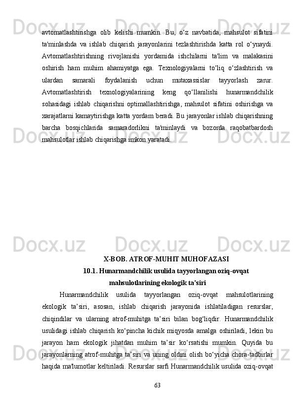 avtomatlashtirishga   olib   kelishi   mumkin.   Bu,   o‘z   navbatida,   mahsulot   sifatini
ta'minlashda   va   ishlab   chiqarish   jarayonlarini   tezlashtirishda   katta   rol   o‘ynaydi.
Avtomatlashtirishning   rivojlanishi   yordamida   ishchilarni   ta'lim   va   malakasini
oshirish   ham   muhim   ahamiyatga   ega.   Texnologiyalarni   to‘liq   o‘zlashtirish   va
ulardan   samarali   foydalanish   uchun   mutaxassislar   tayyorlash   zarur.
Avtomatlashtirish   texnologiyalarining   keng   qo‘llanilishi   hunarmandchilik
sohasidagi   ishlab   chiqarishni   optimallashtirishga,   mahsulot   sifatini   oshirishga   va
xarajatlarni kamaytirishga katta yordam beradi. Bu jarayonlar ishlab chiqarishning
barcha   bosqichlarida   samaradorlikni   ta'minlaydi   va   bozorda   raqobatbardosh
mahsulotlar ishlab chiqarishga imkon yaratadi.
X-BOB. ATROF-MUHIT MUHOFAZASI
10.1. Hunarmandchilik usulida tayyorlangan oziq-ovqat
mahsulotlarining ekologik ta’siri
Hunarmandchilik   usulida   tayyorlangan   oziq-ovqat   mahsulotlarining
ekologik   ta’siri,   asosan,   ishlab   chiqarish   jarayonida   ishlatiladigan   resurslar,
chiqindilar   va   ularning   atrof-muhitga   ta’siri   bilan   bog‘liqdir.   Hunarmandchilik
usulidagi   ishlab   chiqarish   ko‘pincha   kichik   miqyosda   amalga   oshiriladi,   lekin   bu
jarayon   ham   ekologik   jihatdan   muhim   ta’sir   ko‘rsatishi   mumkin.   Quyida   bu
jarayonlarning atrof-muhitga ta’siri  va uning oldini  olish  bo‘yicha  chora-tadbirlar
haqida ma'lumotlar keltiriladi.   Resurslar sarfi Hunarmandchilik usulida oziq-ovqat
63 
