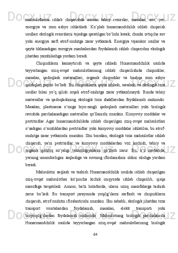 mahsulotlarini   ishlab   chiqarishda   asosan   tabiiy   resurslar,   masalan,   suv,   yer,
energiya   va   xom   ashyo   ishlatiladi.   Ko‘plab   hunarmandchilik   ishlab   chiqarish
usullari ekologik resurslarni tejashga qaratilgan bo‘lishi kerak, chunki ortiqcha suv
yoki   energiya   sarfi   atrof-muhitga   zarar   yetkazadi.   Energiya   tejamkor   usullar   va
qayta tiklanadigan energiya manbalaridan foydalanish ishlab chiqarishni  ekologik
jihatdan yaxshilashga yordam beradi.
Chiqindilarni   kamaytirish   va   qayta   ishlash   Hunarmandchilik   usulida
tayyorlangan   oziq-ovqat   mahsulotlarining   ishlab   chiqarilishida   chiqindilar,
masalan,   qadoqlash   materiallari,   organik   chiqindilar   va   boshqa   xom   ashyo
qoldiqlari paydo bo‘ladi. Bu chiqindilarni qayta ishlash, saralash va ekologik toza
usullar   bilan   yo‘q   qilish   orqali   atrof-muhitga   zarar   yetkazilmaydi.   Bunda   tabiiy
materiallar   va   qadoqlashning   ekologik   toza   shakllaridan   foydalanish   muhimdir.
Masalan,   plastmassa   o‘rniga   biyo-rangli   qadoqlash   materiallari   yoki   biologik
ravishda  parchalanadigan   materiallar   qo‘llanishi   mumkin.   Kimyoviy  moddalar  va
pestitsidlar   Agar   hunarmandchilikda   ishlab   chiqarilgan   oziq-ovqat   mahsulotlari
o‘sadigan   o‘simliklardan   pestitsidlar   yoki   kimyoviy  moddalar   ishlatilsa,   bu   atrof-
muhitga   zarar   yetkazishi   mumkin.   Shu   boisdan,   ekologik   toza   mahsulotlar   ishlab
chiqarish,   ya'ni   pestitsidlar   va   kimyoviy   moddalardan   voz   kechish,   tabiiy   va
organik   qishloq   xo‘jaligi   texnologiyalarini   qo‘llash   zarur.   Bu,   o‘z   navbatida,
yerning   unumdorligini   saqlashga   va   suvning   ifloslanishini   oldini   olishga   yordam
beradi.
Mahsulotni   saqlash   va   tashish   Hunarmandchilik   usulida   ishlab   chiqarilgan
oziq-ovqat   mahsulotlari   ko‘pincha   kichik   miqyosda   ishlab   chiqarilib,   qisqa
masofaga   tarqatiladi.   Ammo,   ba'zi   holatlarda,   ularni   uzoq   masofalarga   tashish
zarur   bo‘ladi.   Bu   transport   jarayonida   yoqilg‘ilarni   sarflash   va   chiqindilarni
chiqarish, atrof-muhitni ifloslantirishi mumkin. Shu sababli, ekologik jihatdan toza
transport   vositalaridan   foydalanish,   masalan,   elektr   transporti   yoki
bioyoqilg‘ilardan   foydalanish   muhimdir.   Mahsulotning   biologik   parchalanishi
Hunarmandchilik   usulida   tayyorlangan   oziq-ovqat   mahsulotlarining   biologik
64 