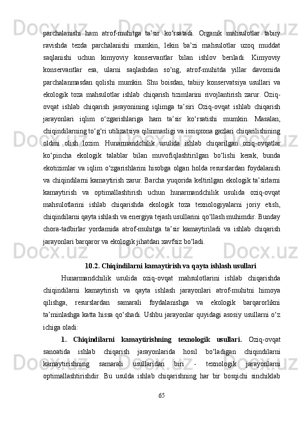 parchalanishi   ham   atrof-muhitga   ta’sir   ko‘rsatadi.   Organik   mahsulotlar   tabiiy
ravishda   tezda   parchalanishi   mumkin,   lekin   ba’zi   mahsulotlar   uzoq   muddat
saqlanishi   uchun   kimyoviy   konservantlar   bilan   ishlov   beriladi.   Kimyoviy
konservantlar   esa,   ularni   saqlashdan   so‘ng,   atrof-muhitda   yillar   davomida
parchalanmasdan   qolishi   mumkin.   Shu   boisdan,   tabiiy   konservatsiya   usullari   va
ekologik   toza   mahsulotlar   ishlab   chiqarish   tizimlarini   rivojlantirish   zarur.   Oziq-
ovqat   ishlab   chiqarish   jarayonining   iqlimga   ta’siri   Oziq-ovqat   ishlab   chiqarish
jarayonlari   iqlim   o‘zgarishlariga   ham   ta’sir   ko‘rsatishi   mumkin.   Masalan,
chiqindilarning to‘g‘ri utilizatsiya qilinmasligi va issiqxona gazlari chiqarilishining
oldini   olish   lozim.   Hunarmandchilik   usulida   ishlab   chiqarilgan   oziq-ovqatlar
ko‘pincha   ekologik   talablar   bilan   muvofiqlashtirilgan   bo‘lishi   kerak,   bunda
ekotizimlar  va   iqlim  o‘zgarishlarini   hisobga  olgan  holda  resurslardan   foydalanish
va chiqindilarni kamaytirish zarur. Barcha yuqorida keltirilgan ekologik ta’sirlarni
kamaytirish   va   optimallashtirish   uchun   hunarmandchilik   usulida   oziq-ovqat
mahsulotlarini   ishlab   chiqarishda   ekologik   toza   texnologiyalarni   joriy   etish,
chiqindilarni qayta ishlash va energiya tejash usullarini qo‘llash muhimdir. Bunday
chora-tadbirlar   yordamida   atrof-muhitga   ta’sir   kamaytiriladi   va   ishlab   chiqarish
jarayonlari barqaror va ekologik jihatdan xavfsiz bo‘ladi.
10.2. Chiqindilarni kamaytirish va qayta ishlash usullari
Hunarmandchilik   usulida   oziq-ovqat   mahsulotlarini   ishlab   chiqarishda
chiqindilarni   kamaytirish   va   qayta   ishlash   jarayonlari   atrof-muhitni   himoya
qilishga,   resurslardan   samarali   foydalanishga   va   ekologik   barqarorlikni
ta’minlashga  katta hissa  qo‘shadi. Ushbu  jarayonlar  quyidagi  asosiy  usullarni  o‘z
ichiga oladi:
1.   Chiqindilarni   kamaytirishning   texnologik   usullari .   Oziq-ovqat
sanoatida   ishlab   chiqarish   jarayonlarida   hosil   bo‘ladigan   chiqindilarni
kamaytirishning   samarali   usullaridan   biri   -   texnologik   jarayonlarni
optimallashtirishdir.   Bu   usulda   ishlab   chiqarishning   har   bir   bosqichi   sinchiklab
65 