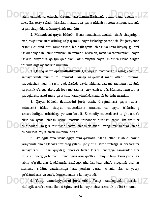 tahlil   qilinadi   va   ortiqcha   chiqindilarni   minimallashtirish   uchun   yangi   usullar   va
metodlar joriy etiladi. Masalan, mahsulotni qayta ishlash va xom ashyoni saralash
orqali chiqindilarni kamaytirish mumkin.
2.   Mahsulotni   qayta   ishlash .   Hunarmandchilik   usulida   ishlab   chiqarilgan
oziq-ovqat mahsulotlarining ko‘p qismini qayta ishlashga yaroqlidir. Bu jarayonda
organik chiqindilarni kompostlash, biologik qayta ishlash va hatto bioyoqilg‘ilarni
ishlab chiqarish uchun foydalanish mumkin. Masalan, meva va sabzavotlarni qayta
ishlash   jarayonida   qolgan   qoldiqlarni   oziq-ovqatni   qayta   ishlashda   ishlatiladigan
to‘qimalarga aylantirish mumkin.
3. Qadoqlashni optimallashtirish .   Qadoqlash materiallari ekologik ta’sirni
kamaytirishda   muhim   rol   o‘ynaydi.   Bunga   oziq-ovqat   mahsulotlarini   minimal
qadoqlashda   taqdim   etish,   qadoqlashda   qayta   ishlanadigan   materiallarni   ishlatish
va plastik o‘rniga ekologik toza materiallar joriy etish kiradi. Mahsulotning tashqi
qadoqlanishi atrof-muhitga ta’sirni kamaytirishda samarali bo‘lishi mumkin.
4.   Qayta   ishlash   tizimlarini   joriy   etish .   Chiqindilarni   qayta   ishlash
tizimlarini   ishlab   chiqish,   chiqindilarni   saralash   va   qayta   ishlashning
samaradorligini   oshirishga   yordam   beradi.   Ehtimoliy   chiqindilarni   to‘g‘ri   ajratib
olish   va   qayta   ishlash   uchun   maxsus   inshootlar   qurilishi   zarur.   Bu   tizimlar
chiqindilarni   to‘g‘ri   tasniflash,   qayta   ishlash   va   ularni   yangi   mahsulotlar   ishlab
chiqarishda foydalanish imkonini beradi.
5.   Ekologik   toza   texnologiyalarni   qo‘llash .   Mahsulotlar   ishlab   chiqarish
jarayonida   ekologik   toza   texnologiyalarni   joriy   etish   atrof-muhitga   salbiy   ta’sirni
kamaytiradi.   Bunga   quyidagi   chora-tadbirlar   kiradi:   energiya   samaradorligini
oshirish,   energiya  tejovchi   texnologiyalarni   qo‘llash,   chiqindilarni   kamaytirish   va
tabiiy   o‘g‘itlardan   foydalanish.   Ekologik   jihatdan   toza   ishlab   chiqarish   usullari
mahsulot   sifatini   yaxshilashga   ham   yordam   beradi,   chunki   ular   kimyoviy
qo‘shimchalar va sun’iy konservantlarni kamaytiradi.
6.   Yangi   texnologiyalarni   joriy   etish .   Yangi   texnologiyalar,   masalan,
ekologik xavfsiz metodlar, chiqindilarni  kamaytirishda samarali bo‘lishi  mumkin.
66 