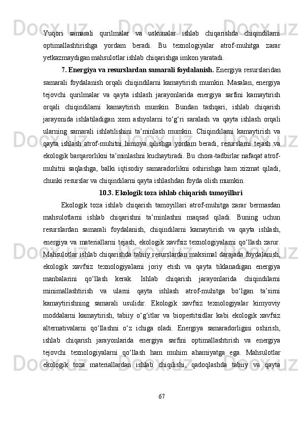 Yuqori   samarali   qurilmalar   va   uskunalar   ishlab   chiqarishda   chiqindilarni
optimallashtirishga   yordam   beradi.   Bu   texnologiyalar   atrof-muhitga   zarar
yetkazmaydigan mahsulotlar ishlab chiqarishga imkon yaratadi.
7. Energiya va resurslardan samarali foydalanish .  Energiya resurslaridan
samarali   foydalanish   orqali   chiqindilarni   kamaytirish   mumkin.  Masalan,   energiya
tejovchi   qurilmalar   va   qayta   ishlash   jarayonlarida   energiya   sarfini   kamaytirish
orqali   chiqindilarni   kamaytirish   mumkin.   Bundan   tashqari,   ishlab   chiqarish
jarayonida   ishlatiladigan   xom   ashyolarni   to‘g‘ri   saralash   va   qayta   ishlash   orqali
ularning   samarali   ishlatilishini   ta’minlash   mumkin.   Chiqindilarni   kamaytirish   va
qayta   ishlash   atrof-muhitni   himoya   qilishga   yordam   beradi,   resurslarni   tejash   va
ekologik barqarorlikni ta’minlashni kuchaytiradi. Bu chora-tadbirlar nafaqat atrof-
muhitni   saqlashga,   balki   iqtisodiy   samaradorlikni   oshirishga   ham   xizmat   qiladi,
chunki resurslar va chiqindilarni qayta ishlashdan foyda olish mumkin.
10.3. Ekologik toza ishlab chiqarish tamoyillari
Ekologik   toza   ishlab   chiqarish   tamoyillari   atrof-muhitga   zarar   bermasdan
mahsulotlarni   ishlab   chiqarishni   ta’minlashni   maqsad   qiladi.   Buning   uchun
resurslardan   samarali   foydalanish,   chiqindilarni   kamaytirish   va   qayta   ishlash,
energiya  va  materiallarni  tejash,   ekologik  xavfsiz  texnologiyalarni   qo‘llash  zarur.
Mahsulotlar ishlab chiqarishda tabiiy resurslardan maksimal darajada foydalanish,
ekologik   xavfsiz   texnologiyalarni   joriy   etish   va   qayta   tiklanadigan   energiya
manbalarini   qo‘llash   kerak.   Ishlab   chiqarish   jarayonlarida   chiqindilarni
minimallashtirish   va   ularni   qayta   ishlash   atrof-muhitga   bo‘lgan   ta’sirni
kamaytirishning   samarali   usulidir.   Ekologik   xavfsiz   texnologiyalar   kimyoviy
moddalarni   kamaytirish,   tabiiy   o‘g‘itlar   va   biopestitsidlar   kabi   ekologik   xavfsiz
alternativalarni   qo‘llashni   o‘z   ichiga   oladi.   Energiya   samaradorligini   oshirish,
ishlab   chiqarish   jarayonlarida   energiya   sarfini   optimallashtirish   va   energiya
tejovchi   texnologiyalarni   qo‘llash   ham   muhim   ahamiyatga   ega.   Mahsulotlar
ekologik   toza   materiallardan   ishlab   chiqilishi,   qadoqlashda   tabiiy   va   qayta
67 