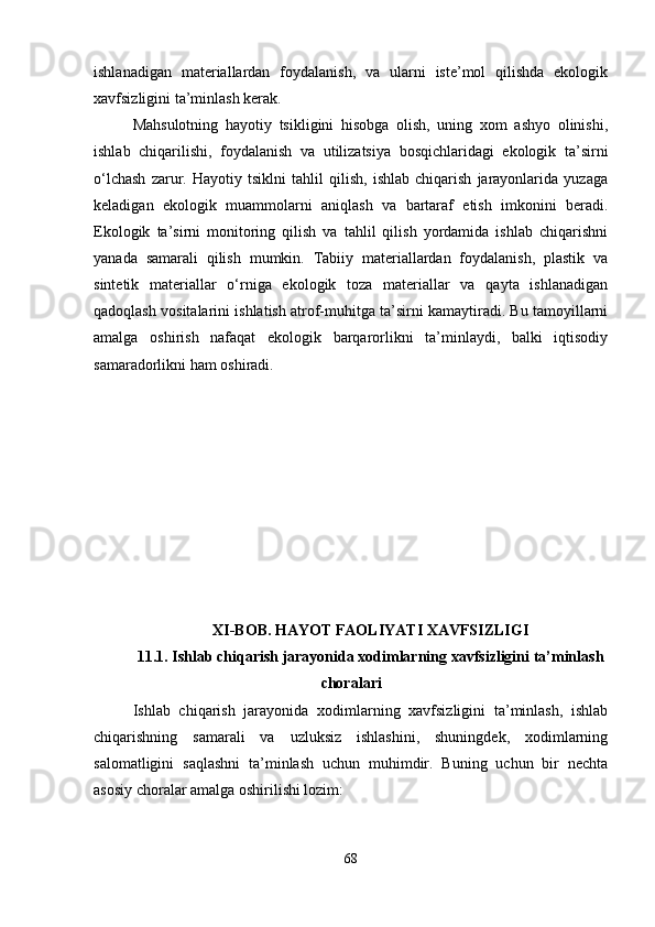 ishlanadigan   materiallardan   foydalanish,   va   ularni   iste’mol   qilishda   ekologik
xavfsizligini ta’minlash kerak.
Mahsulotning   hayotiy   tsikligini   hisobga   olish,   uning   xom   ashyo   olinishi,
ishlab   chiqarilishi,   foydalanish   va   utilizatsiya   bosqichlaridagi   ekologik   ta’sirni
o‘lchash   zarur.   Hayotiy   tsiklni   tahlil   qilish,   ishlab   chiqarish   jarayonlarida   yuzaga
keladigan   ekologik   muammolarni   aniqlash   va   bartaraf   etish   imkonini   beradi.
Ekologik   ta’sirni   monitoring   qilish   va   tahlil   qilish   yordamida   ishlab   chiqarishni
yanada   samarali   qilish   mumkin.   Tabiiy   materiallardan   foydalanish,   plastik   va
sintetik   materiallar   o‘rniga   ekologik   toza   materiallar   va   qayta   ishlanadigan
qadoqlash vositalarini ishlatish atrof-muhitga ta’sirni kamaytiradi. Bu tamoyillarni
amalga   oshirish   nafaqat   ekologik   barqarorlikni   ta’minlaydi,   balki   iqtisodiy
samaradorlikni ham oshiradi.
XI-BOB. HAYOT FAOLIYATI XAVFSIZLIGI
11.1. Ishlab chiqarish jarayonida xodimlarning xavfsizligini ta’minlash
choralari
Ishlab   chiqarish   jarayonida   xodimlarning   xavfsizligini   ta’minlash,   ishlab
chiqarishning   samarali   va   uzluksiz   ishlashini,   shuningdek,   xodimlarning
salomatligini   saqlashni   ta’minlash   uchun   muhimdir.   Buning   uchun   bir   nechta
asosiy choralar amalga oshirilishi lozim:
68 