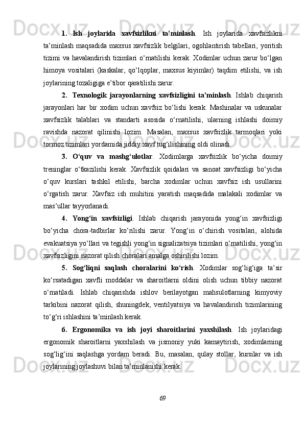 1. Ish   joylarida   xavfsizlikni   ta’minlash .   Ish   joylarida   xavfsizlikni
ta’minlash   maqsadida   maxsus   xavfsizlik   belgilari,  ogohlantirish   tabellari,   yoritish
tizimi va havalandirish tizimlari  o‘rnatilishi  kerak. Xodimlar  uchun zarur  bo‘lgan
himoya   vositalari   (kaskalar,   qo‘lqoplar,   maxsus   kiyimlar)   taqdim   etilishi,   va   ish
joylarining tozaligiga e’tibor qaratilishi zarur.
2. Texnologik   jarayonlarning   xavfsizligini   ta’minlash .   Ishlab   chiqarish
jarayonlari   har   bir   xodim   uchun   xavfsiz   bo‘lishi   kerak.   Mashinalar   va   uskunalar
xavfsizlik   talablari   va   standarti   asosida   o‘rnatilishi,   ularning   ishlashi   doimiy
ravishda   nazorat   qilinishi   lozim.   Masalan,   maxsus   xavfsizlik   tarmoqlari   yoki
tormoz tizimlari yordamida jiddiy xavf tug‘ilishining oldi olinadi.
3. O‘quv   va   mashg‘ulotlar .   Xodimlarga   xavfsizlik   bo‘yicha   doimiy
treninglar   o‘tkazilishi   kerak.   Xavfsizlik   qoidalari   va   sanoat   xavfsizligi   bo‘yicha
o‘quv   kurslari   tashkil   etilishi,   barcha   xodimlar   uchun   xavfsiz   ish   usullarini
o‘rgatish   zarur.   Xavfsiz   ish   muhitini   yaratish   maqsadida   malakali   xodimlar   va
mas’ullar tayyorlanadi.
4. Yong‘in   xavfsizligi .   Ishlab   chiqarish   jarayonida   yong‘in   xavfsizligi
bo‘yicha   chora-tadbirlar   ko‘rilishi   zarur.   Yong‘in   o‘chirish   vositalari,   alohida
evakuatsiya yo‘llari va tegishli yong‘in signalizatsiya tizimlari o‘rnatilishi, yong‘in
xavfsizligini nazorat qilish choralari amalga oshirilishi lozim.
5. Sog‘liqni   saqlash   choralarini   ko‘rish .   Xodimlar   sog‘lig‘iga   ta’sir
ko‘rsatadigan   xavfli   moddalar   va   sharoitlarni   oldini   olish   uchun   tibbiy   nazorat
o‘rnatiladi.   Ishlab   chiqarishda   ishlov   berilayotgan   mahsulotlarning   kimyoviy
tarkibini   nazorat   qilish,   shuningdek,   ventilyatsiya   va   havalandirish   tizimlarining
to‘g‘ri ishlashini ta’minlash kerak.
6. Ergonomika   va   ish   joyi   sharoitlarini   yaxshilash .   Ish   joylaridagi
ergonomik   sharoitlarni   yaxshilash   va   jismoniy   yuki   kamaytirish,   xodimlarning
sog‘lig‘ini   saqlashga   yordam   beradi.   Bu,   masalan,   qulay   stollar,   kursilar   va   ish
joylarining joylashuvi bilan ta’minlanishi kerak.
69 