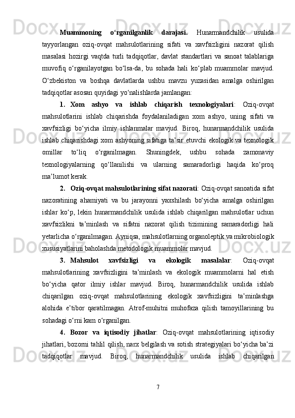 Muammoning   o‘rganilganlik   darajasi.   Hunarmandchilik   usulida
tayyorlangan   oziq-ovqat   mahsulotlarining   sifati   va   xavfsizligini   nazorat   qilish
masalasi   hozirgi   vaqtda   turli   tadqiqotlar,   davlat   standartlari   va   sanoat   talablariga
muvofiq   o‘rganilayotgan   bo‘lsa-da,   bu   sohada   hali   ko‘plab   muammolar   mavjud.
O‘zbekiston   va   boshqa   davlatlarda   ushbu   mavzu   yuzasidan   amalga   oshirilgan
tadqiqotlar asosan quyidagi yo‘nalishlarda jamlangan:
1. Xom   ashyo   va   ishlab   chiqarish   texnologiyalari :   Oziq-ovqat
mahsulotlarini   ishlab   chiqarishda   foydalaniladigan   xom   ashyo,   uning   sifati   va
xavfsizligi   bo‘yicha   ilmiy   ishlanmalar   mavjud.   Biroq,   hunarmandchilik   usulida
ishlab chiqarishdagi xom ashyoning sifatiga ta’sir etuvchi ekologik va texnologik
omillar   to‘liq   o‘rganilmagan.   Shuningdek,   ushbu   sohada   zamonaviy
texnologiyalarning   qo‘llanilishi   va   ularning   samaradorligi   haqida   ko‘proq
ma’lumot kerak.
2. Oziq-ovqat mahsulotlarining sifat nazorati : Oziq-ovqat sanoatida sifat
nazoratining   ahamiyati   va   bu   jarayonni   yaxshilash   bo‘yicha   amalga   oshirilgan
ishlar   ko‘p,   lekin   hunarmandchilik   usulida   ishlab   chiqarilgan   mahsulotlar   uchun
xavfsizlikni   ta’minlash   va   sifatni   nazorat   qilish   tizimining   samaradorligi   hali
yetarlicha o‘rganilmagan. Ayniqsa, mahsulotlarning organoleptik va mikrobiologik
xususiyatlarini baholashda metodologik muammolar mavjud.
3. Mahsulot   xavfsizligi   va   ekologik   masalalar :   Oziq-ovqat
mahsulotlarining   xavfsizligini   ta’minlash   va   ekologik   muammolarni   hal   etish
bo‘yicha   qator   ilmiy   ishlar   mavjud.   Biroq,   hunarmandchilik   usulida   ishlab
chiqarilgan   oziq-ovqat   mahsulotlarining   ekologik   xavfsizligini   ta’minlashga
alohida   e’tibor   qaratilmagan.   Atrof-muhitni   muhofaza   qilish   tamoyillarining   bu
sohadagi o‘rni kam o‘rganilgan.
4. Bozor   va   iqtisodiy   jihatlar :   Oziq-ovqat   mahsulotlarining   iqtisodiy
jihatlari, bozorni tahlil qilish, narx belgilash va sotish strategiyalari bo‘yicha ba’zi
tadqiqotlar   mavjud.   Biroq,   hunarmandchilik   usulida   ishlab   chiqarilgan
7 