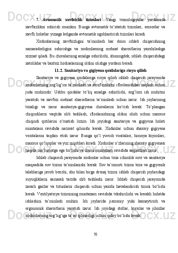 7. Avtomatik   xavfsizlik   tizimlari .   Yangi   texnologiyalar   yordamida
xavfsizlikni   oshirish   mumkin.   Bunga   avtomatik   to‘xtatish   tizimlari,   sensorlar   va
xavfli holatlar yuzaga kelganda avtomatik ogohlantirish tizimlari kiradi.
Xodimlarning   xavfsizligini   ta’minlash   har   doim   ishlab   chiqarishning
samaradorligini   oshirishga   va   xodimlarning   mehnat   sharoitlarini   yaxshilashga
xizmat qiladi. Bu choralarning amalga oshirilishi, shuningdek, ishlab chiqarishdagi
xatoliklar va baxtsiz hodisalarning oldini olishga yordam beradi.
11.2. Sanitariya va gigiyena qoidalariga rioya qilish
Sanitariya   va   gigiyena   qoidalariga   rioya   qilish   ishlab   chiqarish   jarayonida
xodimlarning sog‘lig‘ini ta’minlash va atrof-muhitni ifloslanishdan saqlash uchun
juda   muhimdir.   Ushbu   qoidalar   to‘liq   amalga   oshirilishi,   sog‘lom   ish   muhitini
yaratish   va   xavfsiz   mehnat   sharoitlarini   ta’minlash   uchun   zarur.   Ish   joylarining
tozaligi   va   zarur   sanitariya-gigiyena   choralarini   ko‘rish   kerak.   To‘plangan
chiqindilarni   vaqtida   olib   tashlash,   ifloslanishning   oldini   olish   uchun   maxsus
chiqindi   qutilarini   o‘rnatish   lozim.   Ish   joyidagi   sanitariya   va   gigiyena   holati
muntazam   ravishda   nazorat   qilinishi   kerak.   Xodimlar   uchun   shaxsiy   gigiyena
vositalarini   taqdim   etish   zarur.   Bunga   qo‘l   yuvish   vositalari,   himoya   kiyimlari,
maxsus qo‘lqoplar va yuz niqoblari kiradi. Xodimlar o‘zlarining shaxsiy gigiyenasi
haqida ma’lumotga ega bo‘lishi va ularni muntazam ravishda saqlashlari zarur.
Ishlab chiqarish jarayonida xodimlar uchun toza ichimlik suvi va sanitariya
maqsadida   suv   tizimi   ta’minlanishi   kerak.   Suv   ta’minoti   tizimi   toza   va   gigiyenik
talablariga javob berishi, shu bilan birga drenaj tizimi ishlab chiqarish joylaridagi
suyuqliklarni   samarali   tarzda   olib   tashlashi   zarur.   Ishlab   chiqarish   jarayonida
zararli   gazlar   va   tutunlarni   chiqarish   uchun   yaxshi   havalandirish   tizimi   bo‘lishi
kerak. Ventilyatsiya tizimining muntazam ravishda tekshirilishi va kerakli holatda
ishlashini   ta’minlash   muhim.   Ish   joylarida   jismoniy   yuki   kamaytirish   va
ergonomik   sharoitlarni   yaratish   zarur.   Ish   joyidagi   stollar,   kursilar   va   jihozlar
xodimlarning sog‘lig‘iga ta’sir qilmasligi uchun qulay bo‘lishi kerak.
70 