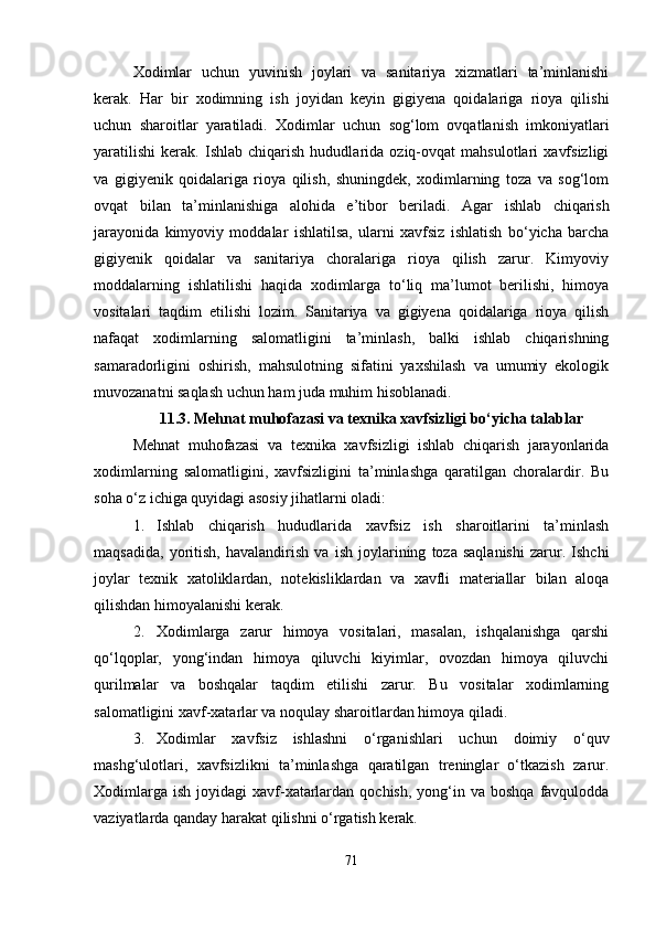 Xodimlar   uchun   yuvinish   joylari   va   sanitariya   xizmatlari   ta’minlanishi
kerak.   Har   bir   xodimning   ish   joyidan   keyin   gigiyena   qoidalariga   rioya   qilishi
uchun   sharoitlar   yaratiladi.   Xodimlar   uchun   sog‘lom   ovqatlanish   imkoniyatlari
yaratilishi   kerak.   Ishlab   chiqarish   hududlarida   oziq-ovqat   mahsulotlari   xavfsizligi
va   gigiyenik   qoidalariga   rioya   qilish,   shuningdek,   xodimlarning   toza   va   sog‘lom
ovqat   bilan   ta’minlanishiga   alohida   e’tibor   beriladi.   Agar   ishlab   chiqarish
jarayonida   kimyoviy   moddalar   ishlatilsa,   ularni   xavfsiz   ishlatish   bo‘yicha   barcha
gigiyenik   qoidalar   va   sanitariya   choralariga   rioya   qilish   zarur.   Kimyoviy
moddalarning   ishlatilishi   haqida   xodimlarga   to‘liq   ma’lumot   berilishi,   himoya
vositalari   taqdim   etilishi   lozim.   Sanitariya   va   gigiyena   qoidalariga   rioya   qilish
nafaqat   xodimlarning   salomatligini   ta’minlash,   balki   ishlab   chiqarishning
samaradorligini   oshirish,   mahsulotning   sifatini   yaxshilash   va   umumiy   ekologik
muvozanatni saqlash uchun ham juda muhim hisoblanadi.
11.3. Mehnat muhofazasi va texnika xavfsizligi bo‘yicha talablar
Mehnat   muhofazasi   va   texnika   xavfsizligi   ishlab   chiqarish   jarayonlarida
xodimlarning   salomatligini,   xavfsizligini   ta’minlashga   qaratilgan   choralardir.   Bu
soha o‘z ichiga quyidagi asosiy jihatlarni oladi:
1. Ishlab   chiqarish   hududlarida   xavfsiz   ish   sharoitlarini   ta’minlash
maqsadida,   yoritish,   havalandirish   va   ish   joylarining   toza   saqlanishi   zarur.   Ishchi
joylar   texnik   xatoliklardan,   notekisliklardan   va   xavfli   materiallar   bilan   aloqa
qilishdan himoyalanishi kerak.
2. Xodimlarga   zarur   himoya   vositalari,   masalan,   ishqalanishga   qarshi
qo‘lqoplar,   yong‘indan   himoya   qiluvchi   kiyimlar,   ovozdan   himoya   qiluvchi
qurilmalar   va   boshqalar   taqdim   etilishi   zarur.   Bu   vositalar   xodimlarning
salomatligini xavf-xatarlar va noqulay sharoitlardan himoya qiladi.
3. Xodimlar   xavfsiz   ishlashni   o‘rganishlari   uchun   doimiy   o‘quv
mashg‘ulotlari,   xavfsizlikni   ta’minlashga   qaratilgan   treninglar   o‘tkazish   zarur.
Xodimlarga  ish  joyidagi  xavf-xatarlardan  qochish,  yong‘in  va  boshqa  favqulodda
vaziyatlarda qanday harakat qilishni o‘rgatish kerak.
71 