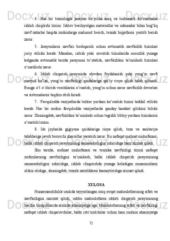 4. Har   bir   texnologik   jarayon   bo‘yicha   aniq   va   tushunarli   ko‘rsatmalar
ishlab  chiqilishi   lozim.  Ishlov  berilayotgan  materiallar   va  uskunalar  bilan  bog‘liq
xavf-xatarlar   haqida   xodimlarga   malumot   berish,   texnik   hujjatlarni   yoritib   berish
zarur.
5. Jarayonlarni   xavfsiz   boshqarish   uchun   avtomatik   xavfsizlik   tizimlari
joriy   etilishi   kerak.   Masalan,   isitish   yoki   sovutish   tizimlarida   nosozlik   yuzaga
kelganda   avtomatik   tarzda   jarayonni   to‘xtatish,   xavfsizlikni   ta’minlash   tizimlari
o‘rnatilishi zarur.
6. Ishlab   chiqarish   jarayonida   olovdan   foydalanish   yoki   yong‘in   xavfi
mavjud   bo‘lsa,   yong‘in   xavfsizligi   qoidalariga   qat’iy   rioya   qilish   talab   qilinadi.
Bunga o‘t o‘chirish vositalarini o‘rnatish, yong‘in uchun zarur xavfsizlik devorlari
va sistemalarini taqdim etish kiradi.
7. Favqulodda  vaziyatlarda   tezkor   yordam   ko‘rsatish   tizimi   tashkil   etilishi
kerak.   Har   bir   xodim   favqulodda   vaziyatlarda   qanday   harakat   qilishini   bilishi
zarur. Shuningdek, xavfsizlikni ta’minlash uchun tegishli tibbiy yordam tizimlarini
o‘rnatish lozim.
8. Ish   joylarida   gigiyena   qoidalariga   rioya   qilish,   toza   va   sanitariya
talablariga javob beruvchi sharoitlar yaratish zarur. Bu nafaqat mehnat muhofazasi,
balki ishlab chiqarish jarayonining samaradorligini oshirishga ham xizmat qiladi.
Shu   tarzda,   mehnat   muhofazasi   va   texnika   xavfsizligi   tizimi   nafaqat
xodimlarning   xavfsizligini   ta’minlash,   balki   ishlab   chiqarish   jarayonining
samaradorligini   oshirishga,   ishlab   chiqarishda   yuzaga   keladigan   muammolarni
oldini olishga, shuningdek, texnik xatoliklarni kamaytirishga xizmat qiladi. 
XULOSA
Hunarmandchilik usulida tayyorlangan oziq-ovqat mahsulotlarining sifati va
xavfsizligini   nazorat   qilish,   ushbu   mahsulotlarni   ishlab   chiqarish   jarayonining
barcha bosqichlarida alohida ahamiyatga ega. Mahsulotlarning sifati va xavfsizligi
nafaqat   ishlab   chiqaruvchilar,  balki   iste’molchilar   uchun   ham   muhim   ahamiyatga
72 