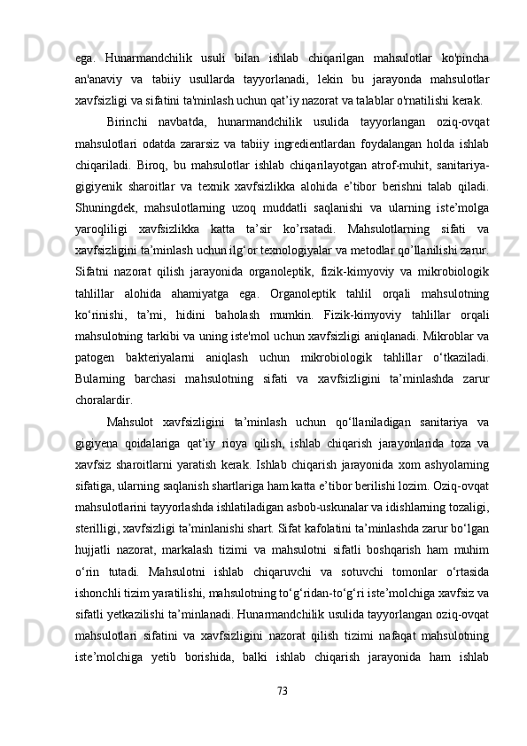 ega.   Hunarmandchilik   usuli   bilan   ishlab   chiqarilgan   mahsulotlar   ko'pincha
an'anaviy   va   tabiiy   usullarda   tayyorlanadi,   lekin   bu   jarayonda   mahsulotlar
xavfsizligi va sifatini ta'minlash uchun qat’iy nazorat va talablar o'rnatilishi kerak.
Birinchi   navbatda,   hunarmandchilik   usulida   tayyorlangan   oziq-ovqat
mahsulotlari   odatda   zararsiz   va   tabiiy   ingredientlardan   foydalangan   holda   ishlab
chiqariladi.   Biroq,   bu   mahsulotlar   ishlab   chiqarilayotgan   atrof-muhit,   sanitariya-
gigiyenik   sharoitlar   va   texnik   xavfsizlikka   alohida   e’tibor   berishni   talab   qiladi.
Shuningdek,   mahsulotlarning   uzoq   muddatli   saqlanishi   va   ularning   iste’molga
yaroqliligi   xavfsizlikka   katta   ta’sir   ko’rsatadi.   Mahsulotlarning   sifati   va
xavfsizligini ta’minlash uchun ilg‘or texnologiyalar va metodlar qo’llanilishi zarur.
Sifatni   nazorat   qilish   jarayonida   organoleptik,   fizik-kimyoviy   va   mikrobiologik
tahlillar   alohida   ahamiyatga   ega.   Organoleptik   tahlil   orqali   mahsulotning
ko‘rinishi,   ta’mi,   hidini   baholash   mumkin.   Fizik-kimyoviy   tahlillar   orqali
mahsulotning tarkibi va uning iste'mol uchun xavfsizligi aniqlanadi. Mikroblar va
patogen   bakteriyalarni   aniqlash   uchun   mikrobiologik   tahlillar   o‘tkaziladi.
Bularning   barchasi   mahsulotning   sifati   va   xavfsizligini   ta’minlashda   zarur
choralardir.
Mahsulot   xavfsizligini   ta’minlash   uchun   qo‘llaniladigan   sanitariya   va
gigiyena   qoidalariga   qat’iy   rioya   qilish,   ishlab   chiqarish   jarayonlarida   toza   va
xavfsiz   sharoitlarni   yaratish   kerak.   Ishlab   chiqarish   jarayonida   xom   ashyolarning
sifatiga, ularning saqlanish shartlariga ham katta e’tibor berilishi lozim. Oziq-ovqat
mahsulotlarini tayyorlashda ishlatiladigan asbob-uskunalar va idishlarning tozaligi,
sterilligi, xavfsizligi ta’minlanishi shart. Sifat kafolatini ta’minlashda zarur bo‘lgan
hujjatli   nazorat,   markalash   tizimi   va   mahsulotni   sifatli   boshqarish   ham   muhim
o‘rin   tutadi.   Mahsulotni   ishlab   chiqaruvchi   va   sotuvchi   tomonlar   o‘rtasida
ishonchli tizim yaratilishi, mahsulotning to‘g‘ridan-to‘g‘ri iste’molchiga xavfsiz va
sifatli yetkazilishi ta’minlanadi. Hunarmandchilik usulida tayyorlangan oziq-ovqat
mahsulotlari   sifatini   va   xavfsizligini   nazorat   qilish   tizimi   nafaqat   mahsulotning
iste’molchiga   yetib   borishida,   balki   ishlab   chiqarish   jarayonida   ham   ishlab
73 