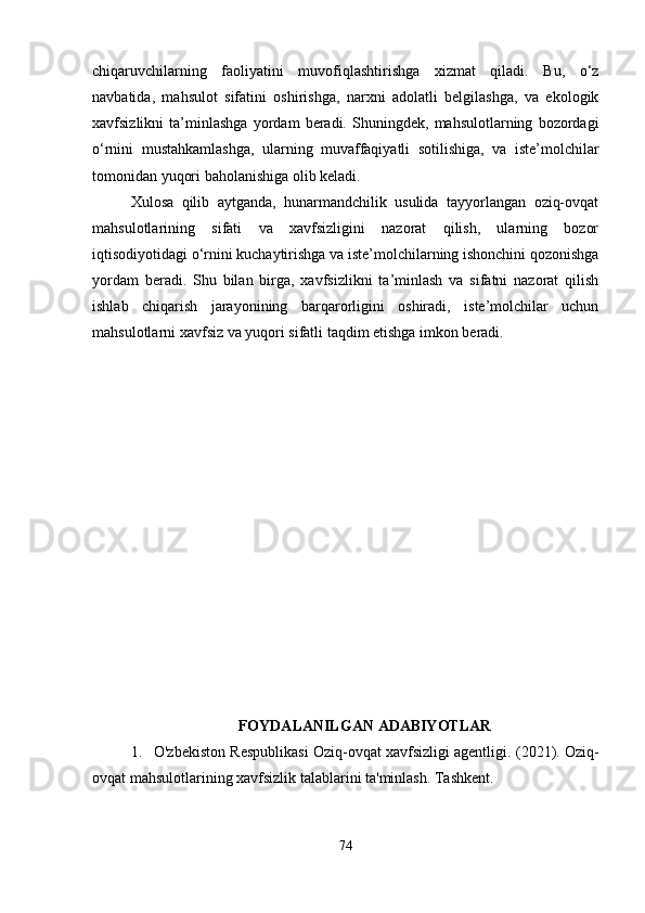 chiqaruvchilarning   faoliyatini   muvofiqlashtirishga   xizmat   qiladi.   Bu,   o‘z
navbatida,   mahsulot   sifatini   oshirishga,   narxni   adolatli   belgilashga,   va   ekologik
xavfsizlikni   ta’minlashga   yordam   beradi.   Shuningdek,   mahsulotlarning   bozordagi
o‘rnini   mustahkamlashga,   ularning   muvaffaqiyatli   sotilishiga,   va   iste’molchilar
tomonidan yuqori baholanishiga olib keladi.
Xulosa   qilib   aytganda,   hunarmandchilik   usulida   tayyorlangan   oziq-ovqat
mahsulotlarining   sifati   va   xavfsizligini   nazorat   qilish,   ularning   bozor
iqtisodiyotidagi o‘rnini kuchaytirishga va iste’molchilarning ishonchini qozonishga
yordam   beradi.   Shu   bilan   birga,   xavfsizlikni   ta’minlash   va   sifatni   nazorat   qilish
ishlab   chiqarish   jarayonining   barqarorligini   oshiradi,   iste’molchilar   uchun
mahsulotlarni xavfsiz va yuqori sifatli taqdim etishga imkon beradi.
FOYDALANILGAN ADABIYOTLAR
1. O'zbekiston Respublikasi Oziq-ovqat xavfsizligi agentligi.  (2021). Oziq-
ovqat mahsulotlarining xavfsizlik talablarini ta'minlash. Tashkent.
74 