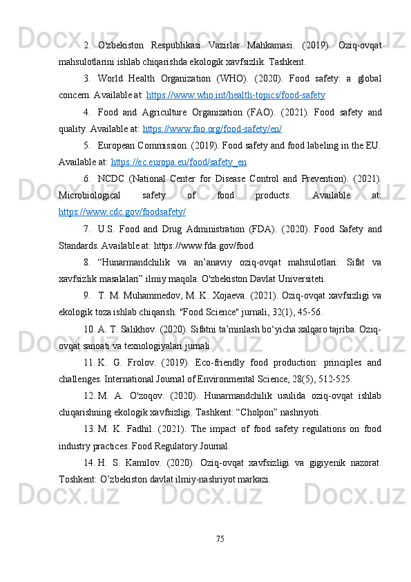 2. O'zbekiston   Respublikasi   Vazirlar   Mahkamasi.   (2019).   Oziq-ovqat
mahsulotlarini ishlab chiqarishda ekologik xavfsizlik. Tashkent.
3. World   Health   Organization   (WHO).   (2020).   Food   safety:   a   global
concern. Available at:  https://www.who.int/health-topics/food-safety
4. Food   and   Agriculture   Organization   (FAO).   (2021).   Food   safety   and
quality. Available at:  https://www.fao.org/food-safety/en/
5. European Commission. (2019). Food safety and food labeling in the EU.
Available at:  https://ec.europa.eu/food/safety_en
6. NCDC   (National   Center   for   Disease   Control   and   Prevention).   (2021).
Microbiological   safety   of   food   products.   Available   at:
https://www.cdc.gov/foodsafety/
7. U.S.   Food   and   Drug   Administration   (FDA).   (2020).   Food   Safety   and
Standards. Available at: https://www.fda.gov/food
8. “Hunarmandchilik   va   an’anaviy   oziq-ovqat   mahsulotlari:   Sifat   va
xavfsizlik masalalari” ilmiy maqola. O'zbekiston Davlat Universiteti.
9. T. M. Muhammedov, M. K. Xojaeva.   (2021). Oziq-ovqat xavfsizligi va
ekologik toza ishlab chiqarish. "Food Science" jurnali, 32(1), 45-56.
10. A. T. Salikhov. (2020). Sifatni ta’minlash bo‘yicha xalqaro tajriba. Oziq-
ovqat sanoati va texnologiyalari jurnali.
11. K.   G.   Frolov.   (2019).   Eco-friendly   food   production:   principles   and
challenges. International Journal of Environmental Science, 28(5), 512-525.
12. M.   A.   O'zoqov.   (2020).   Hunarmandchilik   usulida   oziq-ovqat   ishlab
chiqarishning ekologik xavfsizligi. Tashkent: “Cholpon” nashriyoti.
13. M.   K.   Fadhil.   (2021).   The   impact   of   food   safety   regulations   on   food
industry practices. Food Regulatory Journal.
14. H.   S.   Kamilov.   (2020).   Oziq-ovqat   xavfsizligi   va   gigiyenik   nazorat.
Toshkent: O’zbekiston davlat ilmiy-nashriyot markazi.
75 