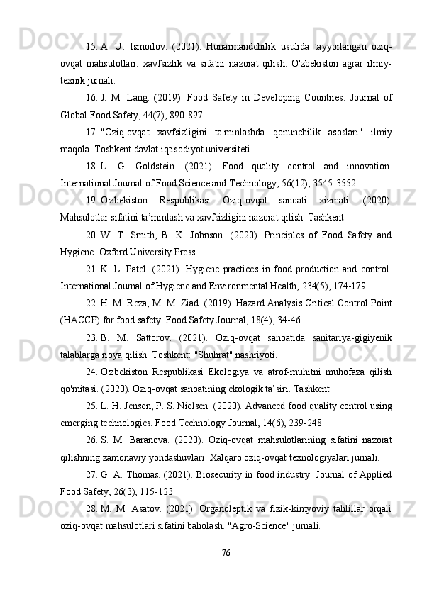 15. A.   U.   Ismoilov.   (2021).   Hunarmandchilik   usulida   tayyorlangan   oziq-
ovqat   mahsulotlari:   xavfsizlik   va   sifatni   nazorat   qilish.   O'zbekiston   agrar   ilmiy-
texnik jurnali.
16. J.   M.   Lang.   (2019).   Food   Safety   in   Developing   Countries.   Journal   of
Global Food Safety, 44(7), 890-897.
17. "Oziq-ovqat   xavfsizligini   ta'minlashda   qonunchilik   asoslari"   ilmiy
maqola. Toshkent davlat iqtisodiyot universiteti.
18. L.   G.   Goldstein.   (2021).   Food   quality   control   and   innovation.
International Journal of Food Science and Technology, 56(12), 3545-3552.
19. O'zbekiston   Respublikasi   Oziq-ovqat   sanoati   xizmati.   (2020).
Mahsulotlar sifatini ta’minlash va xavfsizligini nazorat qilish. Tashkent.
20. W.   T.   Smith,   B.   K.   Johnson.   (2020).   Principles   of   Food   Safety   and
Hygiene. Oxford University Press.
21. K.   L.   Patel.   (2021).   Hygiene   practices   in   food   production   and   control.
International Journal of Hygiene and Environmental Health, 234(5), 174-179.
22. H. M. Reza, M. M. Ziad.  (2019). Hazard Analysis Critical Control Point
(HACCP) for food safety. Food Safety Journal, 18(4), 34-46.
23. B.   M.   Sattorov.   (2021).   Oziq-ovqat   sanoatida   sanitariya-gigiyenik
talablarga rioya qilish. Toshkent: "Shuhrat" nashriyoti.
24. O'zbekiston   Respublikasi   Ekologiya   va   atrof-muhitni   muhofaza   qilish
qo'mitasi.  (2020). Oziq-ovqat sanoatining ekologik ta’siri. Tashkent.
25. L. H. Jensen, P. S. Nielsen.  (2020). Advanced food quality control using
emerging technologies. Food Technology Journal, 14(6), 239-248.
26. S.   M.   Baranova.   (2020).   Oziq-ovqat   mahsulotlarining   sifatini   nazorat
qilishning zamonaviy yondashuvlari. Xalqaro oziq-ovqat texnologiyalari jurnali.
27. G. A. Thomas. (2021). Biosecurity in food industry. Journal of Applied
Food Safety, 26(3), 115-123.
28. M.   M.   Asatov.   (2021).   Organoleptik   va   fizik-kimyoviy   tahlillar   orqali
oziq-ovqat mahsulotlari sifatini baholash. "Agro-Science" jurnali.
76 