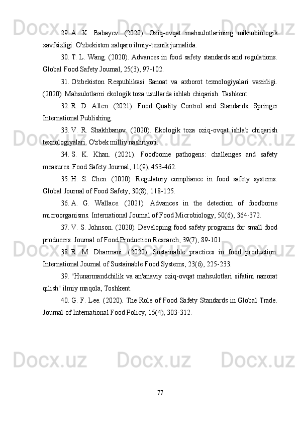 29. A.   K.   Babayev.   (2020).   Oziq-ovqat   mahsulotlarining   mikrobiologik
xavfsizligi. O'zbekiston xalqaro ilmiy-texnik jurnalida.
30. T. L. Wang. (2020). Advances in food safety standards and regulations.
Global Food Safety Journal, 25(3), 97-102.
31. O'zbekiston   Respublikasi   Sanoat   va   axborot   texnologiyalari   vazirligi.
(2020). Mahsulotlarni ekologik toza usullarda ishlab chiqarish. Tashkent.
32. R.   D.   Allen.   (2021).   Food   Quality   Control   and   Standards.   Springer
International Publishing.
33. V.   R.   Shakhbanov.   (2020).   Ekologik   toza   oziq-ovqat   ishlab   chiqarish
texnologiyalari. O'zbek milliy nashriyoti.
34. S.   K.   Khan.   (2021).   Foodborne   pathogens:   challenges   and   safety
measures. Food Safety Journal, 11(9), 453-462.
35. H.   S.   Chen.   (2020).   Regulatory   compliance   in   food   safety   systems.
Global Journal of Food Safety, 30(8), 118-125.
36. A.   G.   Wallace.   (2021).   Advances   in   the   detection   of   foodborne
microorganisms. International Journal of Food Microbiology, 50(6), 364-372.
37. V. S. Johnson. (2020). Developing food safety programs for small food
producers. Journal of Food Production Research, 39(7), 89-101.
38. R.   M.   Dharmani.   (2020).   Sustainable   practices   in   food   production.
International Journal of Sustainable Food Systems, 23(6), 225-233.
39. "Hunarmandchilik   va   an'anaviy   oziq-ovqat   mahsulotlari   sifatini   nazorat
qilish" ilmiy maqola, Toshkent.
40. G. F. Lee. (2020). The Role of Food Safety Standards in Global Trade.
Journal of International Food Policy, 15(4), 303-312.
77 