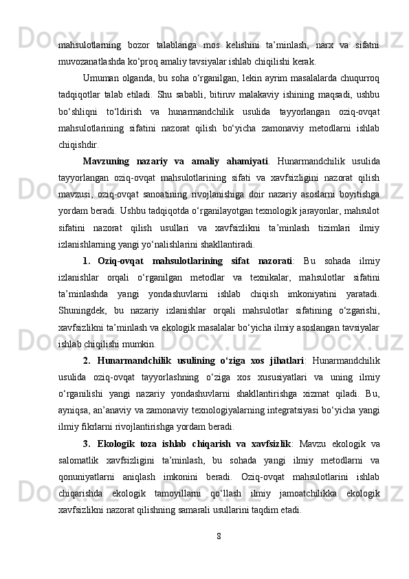 mahsulotlarning   bozor   talablariga   mos   kelishini   ta’minlash,   narx   va   sifatni
muvozanatlashda ko‘proq amaliy tavsiyalar ishlab chiqilishi kerak.
Umuman olganda,  bu  soha  o‘rganilgan,  lekin ayrim  masalalarda  chuqurroq
tadqiqotlar   talab   etiladi.   Shu   sababli,   bitiruv   malakaviy   ishining   maqsadi,   ushbu
bo‘shliqni   to‘ldirish   va   hunarmandchilik   usulida   tayyorlangan   oziq-ovqat
mahsulotlarining   sifatini   nazorat   qilish   bo‘yicha   zamonaviy   metodlarni   ishlab
chiqishdir.
Mavzuning   nazariy   va   amaliy   ahamiyati .   Hunarmandchilik   usulida
tayyorlangan   oziq-ovqat   mahsulotlarining   sifati   va   xavfsizligini   nazorat   qilish
mavzusi,   oziq-ovqat   sanoatining   rivojlanishiga   doir   nazariy   asoslarni   boyitishga
yordam beradi. Ushbu tadqiqotda o‘rganilayotgan texnologik jarayonlar, mahsulot
sifatini   nazorat   qilish   usullari   va   xavfsizlikni   ta’minlash   tizimlari   ilmiy
izlanishlarning yangi yo‘nalishlarini shakllantiradi.
1. Oziq-ovqat   mahsulotlarining   sifat   nazorati :   Bu   sohada   ilmiy
izlanishlar   orqali   o‘rganilgan   metodlar   va   texnikalar,   mahsulotlar   sifatini
ta’minlashda   yangi   yondashuvlarni   ishlab   chiqish   imkoniyatini   yaratadi.
Shuningdek,   bu   nazariy   izlanishlar   orqali   mahsulotlar   sifatining   o‘zgarishi,
xavfsizlikni ta’minlash va ekologik masalalar bo‘yicha ilmiy asoslangan tavsiyalar
ishlab chiqilishi mumkin.
2. Hunarmandchilik   usulining   o‘ziga   xos   jihatlari :   Hunarmandchilik
usulida   oziq-ovqat   tayyorlashning   o‘ziga   xos   xususiyatlari   va   uning   ilmiy
o‘rganilishi   yangi   nazariy   yondashuvlarni   shakllantirishga   xizmat   qiladi.   Bu,
ayniqsa, an’anaviy va zamonaviy texnologiyalarning integratsiyasi bo‘yicha yangi
ilmiy fikrlarni rivojlantirishga yordam beradi.
3. Ekologik   toza   ishlab   chiqarish   va   xavfsizlik :   Mavzu   ekologik   va
salomatlik   xavfsizligini   ta’minlash,   bu   sohada   yangi   ilmiy   metodlarni   va
qonuniyatlarni   aniqlash   imkonini   beradi.   Oziq-ovqat   mahsulotlarini   ishlab
chiqarishda   ekologik   tamoyillarni   qo‘llash   ilmiy   jamoatchilikka   ekologik
xavfsizlikni nazorat qilishning samarali usullarini taqdim etadi.
8 