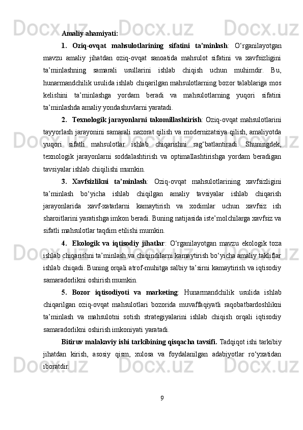 Amaliy ahamiyati :
1. Oziq-ovqat   mahsulotlarining   sifatini   ta’minlash :   O‘rganilayotgan
mavzu   amaliy   jihatdan   oziq-ovqat   sanoatida   mahsulot   sifatini   va   xavfsizligini
ta’minlashning   samarali   usullarini   ishlab   chiqish   uchun   muhimdir.   Bu,
hunarmandchilik usulida ishlab chiqarilgan mahsulotlarning bozor talablariga mos
kelishini   ta’minlashga   yordam   beradi   va   mahsulotlarning   yuqori   sifatini
ta’minlashda amaliy yondashuvlarni yaratadi.
2. Texnologik jarayonlarni takomillashtirish : Oziq-ovqat mahsulotlarini
tayyorlash jarayonini samarali nazorat qilish va modernizatsiya qilish, amaliyotda
yuqori   sifatli   mahsulotlar   ishlab   chiqarishni   rag‘batlantiradi.   Shuningdek,
texnologik   jarayonlarni   soddalashtirish   va   optimallashtirishga   yordam   beradigan
tavsiyalar ishlab chiqilishi mumkin.
3. Xavfsizlikni   ta’minlash :   Oziq-ovqat   mahsulotlarining   xavfsizligini
ta’minlash   bo‘yicha   ishlab   chiqilgan   amaliy   tavsiyalar   ishlab   chiqarish
jarayonlarida   xavf-xatarlarni   kamaytirish   va   xodimlar   uchun   xavfsiz   ish
sharoitlarini yaratishga imkon beradi. Buning natijasida iste’molchilarga xavfsiz va
sifatli mahsulotlar taqdim etilishi mumkin.
4. Ekologik   va   iqtisodiy   jihatlar :   O‘rganilayotgan   mavzu   ekologik   toza
ishlab chiqarishni ta’minlash va chiqindilarni kamaytirish bo‘yicha amaliy takliflar
ishlab chiqadi. Buning orqali atrof-muhitga salbiy ta’sirni kamaytirish va iqtisodiy
samaradorlikni oshirish mumkin.
5. Bozor   iqtisodiyoti   va   marketing :   Hunarmandchilik   usulida   ishlab
chiqarilgan   oziq-ovqat   mahsulotlari   bozorida   muvaffaqiyatli   raqobatbardoshlikni
ta’minlash   va   mahsulotni   sotish   strategiyalarini   ishlab   chiqish   orqali   iqtisodiy
samaradorlikni oshirish imkoniyati yaratadi.
Bitiruv malakaviy ishi tarkibining qisqacha tavsifi.  Tadqiqot ishi tarkibiy
jihatdan   kirish,   asosiy   qism,   xulosa   va   foydalanilgan   adabiyotlar   ro‘yxatidan
iboratdir.  
9 