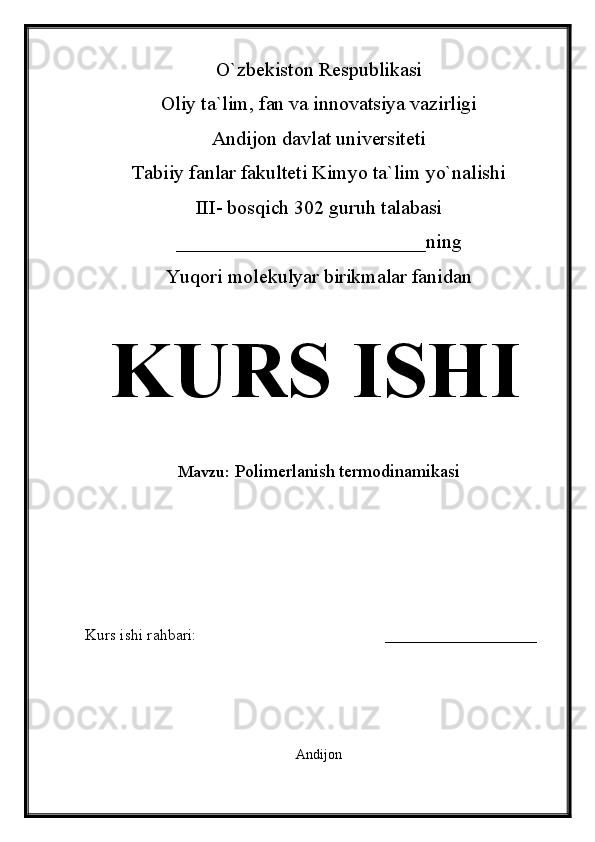 O`zbekiston Respublikasi
Oliy ta`lim, fan va innovatsiya vazirligi
Andijon davlat universiteti 
Tabiiy fanlar fakulteti Kimyo ta`lim yo`nalishi 
III- bosqich 302 guruh talabasi
_________________________ning
Yuqori molekulyar birikmalar fanidan   
KURS ISHI
Mavzu:  Polimerlanish termodinamikasi
  
Kurs ishi rahbari:                                               ___________________
 
Andijon 