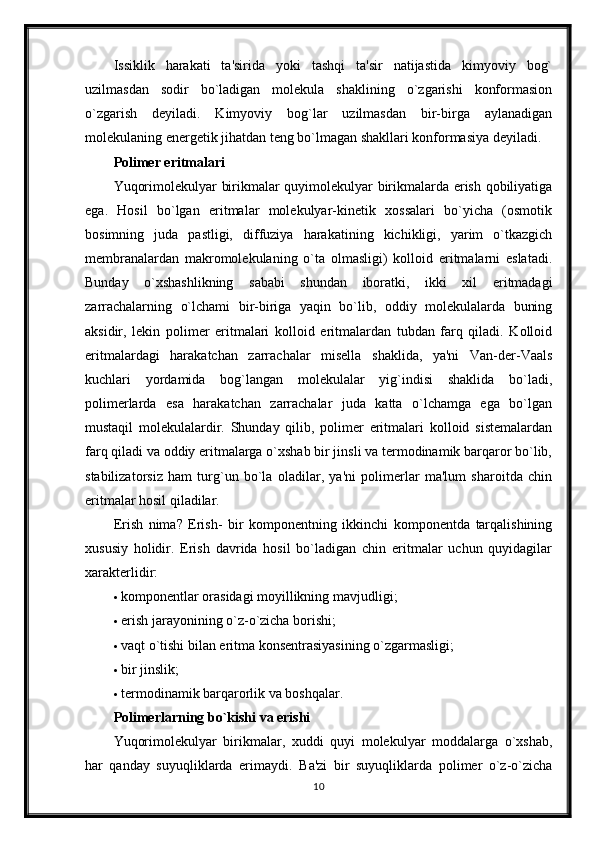 Issiklik   harakati   ta'sirida   yoki   tashqi   ta'sir   natijastida   kimyoviy   bog`
uzilmasdan   sodir   bo`ladigan   molekula   shaklining   o`zgarishi   konformasion
o`zgarish   deyiladi.   Kimyoviy   bog`lar   uzilmasdan   bir-birga   aylanadigan
molekulaning energetik jihatdan teng bo`lmagan shakllari konformasiya deyiladi.
Polimer eritmalari  
Yuqorimolekulyar birikmalar quyimolekulyar birikmalarda erish qobiliyatiga
ega.   Hosil   bo`lgan   eritmalar   molekulyar-kinetik   xossalari   bo`yicha   (osmotik
bosimning   juda   pastligi,   diffuziya   harakatining   kichikligi,   yarim   o`tkazgich
membranalardan   makromolekulaning   o`ta   olmasligi)   kolloid   eritmalarni   eslatadi.
Bunday   o`xshashlikning   sababi   shundan   iboratki,   ikki   xil   eritmadagi
zarrachalarning   o`lchami   bir-biriga   yaqin   bo`lib,   oddiy   molekulalarda   buning
aksidir,   lekin   polimer   eritmalari   kolloid   eritmalardan   tubdan   farq   qiladi.   Kolloid
eritmalardagi   harakatchan   zarrachalar   misella   shaklida,   ya'ni   Van-der-Vaals
kuchlari   yordamida   bog`langan   molekulalar   yig`indisi   shaklida   bo`ladi,
polimerlarda   esa   harakatchan   zarrachalar   juda   katta   o`lchamga   ega   bo`lgan
mustaqil   molekulalardir.   Shunday   qilib,   polimer   eritmalari   kolloid   sistemalardan
farq qiladi va oddiy eritmalarga o`xshab bir jinsli va termodinamik barqaror bo`lib,
stabilizatorsiz   ham   turg`un   bo`la   oladilar,   ya'ni   polimerlar   ma'lum   sharoitda   chin
eritmalar hosil qiladilar. 
Erish   nima?   Erish-   bir   komponentning   ikkinchi   komponentda   tarqalishining
xususiy   holidir.   Erish   davrida   hosil   bo`ladigan   chin   eritmalar   uchun   quyidagilar
xarakterlidir:
 komponentlar orasidagi moyillikning mavjudligi;
 erish jarayonining o`z-o`zicha borishi;
 vaqt o`tishi bilan eritma konsentrasiyasining o`zgarmasligi;
 bir jinslik;
 termodinamik barqarorlik va boshqalar.
Polimerlarning bo`kishi va erishi  
Yuqorimolekulyar   birikmalar,   xuddi   quyi   molekulyar   moddalarga   o`xshab,
har   qanday   suyuqliklarda   erimaydi.   Ba'zi   bir   suyuqliklarda   polimer   o`z-o`zicha
10 