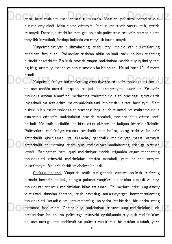 erisa,   ba'zilarida   umuman   erimasligi   mumkin.   Masalan,   polistirol   benzolda   o`z-
o`zicha   eriy   oladi,   lekin   suvda   erimaydi.   Jelatina   esa   suvda   yaxshi   erib,   spirtda
erimaydi. Demak, birinchi ko`rsatilgan hollarda polimer va erituvchi orasida o`zaro
moyillik kuzatiladi, boshqa  hollarda esa moyillik kuzatilmaydi.
Yuqorimolekulyar   birikmalarning   erishi   quyi   molekulyar   birikmalarning
erishidan   farq   qiladi.   Polimerlar   erishdan   oldin   bo`kadi,   ya'ni   bo`kish   erishning
birinchi  bosqichidir. Bo`kish davrida yuqori  molekulyar  modda suyuqlikni  yutadi
og`irligi ortadi, yumshoq va cho`ziluvchan bo`lib qoladi. Hajmi hatto 10-15 marta
ortadi.
Yuqorimolekulyar birikmalarning erish davrida erituvchi molekulalari dastlab
polimer   modda   orasida   tarqaladi   natijada   bo`kish   jarayoni   kuzatiladi.   Erituvchi
molekula   asosan   amorf   polimerlarning   makromolekulalari   orasidagi   g`ovaklarda
joylashadi   va   asta-sekin   makromolekulalarni   bir-biridan   ajrata   boshlaydi.   Vaqt
o`tishi   bilan   makromolekulalar   orasidagi   bog`lanish   susayadi   va   makromolekula
asta-sekin   erituvchi   molekulalari   orasida   tarqaladi,   natijada   chin   eritma   hosil
bo`ladi.   Ko`rinib   turibdiki,   bo`kish   erish   oldidan   bo`ladigan   kinetik   effektdir.
Polimerlarni   molekulyar   massasi   qanchalik   katta   bo`lsa,   uning   erishi   va   bo`kishi
shunchalik   qiyinlashadi   va   aksincha,   qanchalik   molekulyar   massa   kamaysa
shunchalik   polimerning   erishi   quyi   molekulyar   modlalarning   erishiga   o`xshab
ketadi.   Haqiqatdan   ham,   quyi   molekulyar   modda   eriganida   erigan   moddaning
molekulalari   erituvchi   molekulalari   orasida   tarqaladi,   ya'ni   bo`kish   jarayoni
kuzatilmaydi. Bo`kish chekli va cheksiz bo`ladi. 
Cheksiz   bo`kish.   Yuqorida   aytib   o`tilganidek   cheksiz   bo`kish   erishning
birinchi   bosqichi   bo`ladi,   so`ngra   polimer   zanjirlari   bir-biridan   ajraladi   va   quyi
molekulyar  erituvchi molekulalari bilan aralashadi. Polimerlarni erishining asosiy
xususiyati   shundan   iboratki,   erish   davridagi   aralashayotgan   komponentlarning
molekulalari   katgaligi   va   harakatchanligi   bo`yicha   bir-biridan   bir   necha   ming
marotaba   farq   qiladi.   Odatda   quyi   molekulyar   erituvchining   molekulalari   juda
harakatchan   bo`ladi   va   polimerga   erituvchi   q¢shilganda   suyuqlik   molekulalari
polimer   orasiga   kira   boshlaydi   va   polimer   zanjirlarini   bir-biridan   ajratadi,   ya'ni
11 