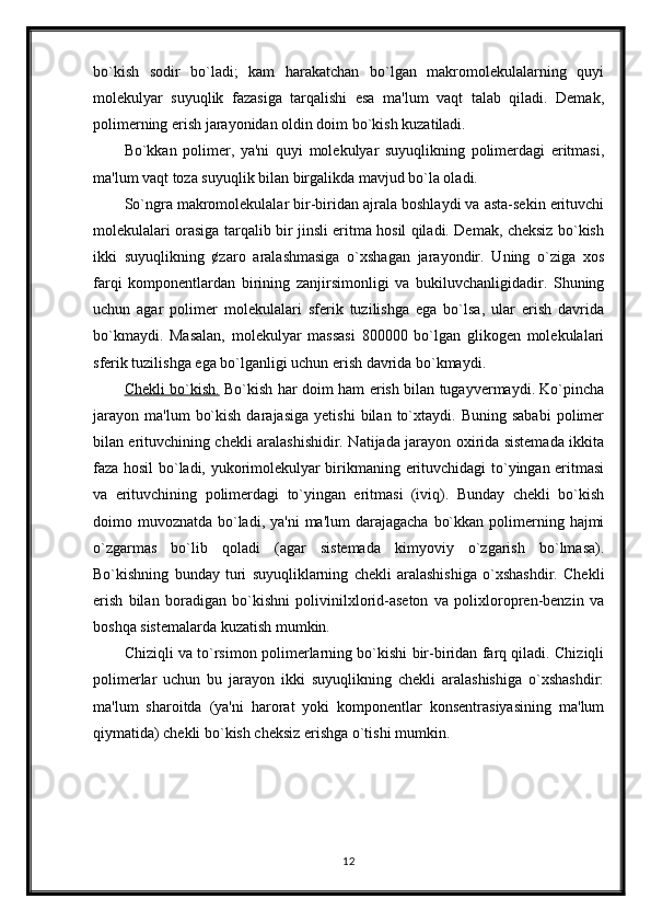 bo`kish   sodir   bo`ladi;   kam   harakatchan   bo`lgan   makromolekulalarning   quyi
molekulyar   suyuqlik   fazasiga   tarqalishi   esa   ma'lum   vaqt   talab   qiladi.   Demak,
polimerning erish jarayonidan oldin doim bo`kish kuzatiladi. 
Bo`kkan   polimer,   ya'ni   quyi   molekulyar   suyuqlikning   polimerdagi   eritmasi,
ma'lum vaqt toza suyuqlik bilan birgalikda mavjud bo`la oladi.
So`ngra makromolekulalar bir-biridan ajrala boshlaydi va asta-sekin erituvchi
molekulalari orasiga tarqalib bir jinsli eritma hosil qiladi. Demak, cheksiz bo`kish
ikki   suyuqlikning   ¢zaro   aralashmasiga   o`xshagan   jarayondir.   Uning   o`ziga   xos
farqi   komponentlardan   birining   zanjirsimonligi   va   bukiluvchanligidadir.   Shuning
uchun   agar   polimer   molekulalari   sferik   tuzilishga   ega   bo`lsa,   ular   erish   davrida
bo`kmaydi.   Masalan,   molekulyar   massasi   800000   bo`lgan   glikogen   molekulalari
sferik tuzilishga ega bo`lganligi uchun erish davrida bo`kmaydi.
Chekli bo`kish.   Bo`kish har doim ham erish bilan tugayvermaydi. Ko`pincha
jarayon   ma'lum   bo`kish   darajasiga   yetishi   bilan   to`xtaydi.   Buning   sababi   polimer
bilan erituvchining chekli aralashishidir. Natijada jarayon oxirida sistemada ikkita
faza hosil bo`ladi, yukorimolekulyar birikmaning erituvchidagi to`yingan eritmasi
va   erituvchining   polimerdagi   to`yingan   eritmasi   (iviq).   Bunday   chekli   bo`kish
doimo muvoznatda bo`ladi,  ya'ni  ma'lum  darajagacha  bo`kkan polimerning hajmi
o`zgarmas   bo`lib   qoladi   (agar   sistemada   kimyoviy   o`zgarish   bo`lmasa).
Bo`kishning   bunday   turi   suyuqliklarning   chekli   aralashishiga   o`xshashdir.   Chekli
erish   bilan   boradigan   bo`kishni   polivinilxlorid-aseton   va   polixloropren-benzin   va
boshqa sistemalarda kuzatish mumkin. 
Chiziqli va to`rsimon polimerlarning bo`kishi bir-biridan farq qiladi. Chiziqli
polimerlar   uchun   bu   jarayon   ikki   suyuqlikning   chekli   aralashishiga   o`xshashdir:
ma'lum   sharoitda   (ya'ni   harorat   yoki   komponentlar   konsentrasiyasining   ma'lum
qiymatida) chekli bo`kish cheksiz erishga o`tishi mumkin.
12 