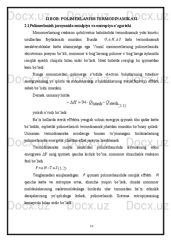 II BOB: POLIMERLANISH TERMODINAMIKASI
2.1 Polimerlanish jarayonida entalpiya va entropiya o’zgarishi
Monomerlarning reaksion qobilivatini baholashda termodinamik yoki kinetic
usullardan   foydalanish   mumkin.   Bunda  ∆G	,∆H	,∆S   kabi   termodinamik
xarakteristikalar   katta   ahamiyatga   ega.   Vinnil   monomerlarning   polimerlanishi
ekzotermin jarayon bo’lib, monomer π-bog’larning polimer   σ
-bog’lariga aylanishi
issiqlik   ajralib   chiqishi   bilan   sodir   bo’ladi.   Ideal   holatda   issiqligi   bu   qiymatdan
kam bo’ladi.
Bunga   monomerdan   polimerga   o’tishda   electron   bulutlarining   tutashuv
energiyasining yo’qilishi  va monomerdagi o’rindoshlarning sterik(fazoviy) effekti
sabab bo’lishi mumkin.
Demak, umumiy holda
(1.1)
yozish o’rinli bo’ladi.
Ba zi hollarda sterik effektni yengish uchun energiya qiymati shu qadar katta	
ʼ
bo ladiki, oqibatda polimerlanish termodinamik jihatdan mumkin bo lmay qoladi.	
ʼ ʼ
Umuman   termodinamika   asoslariga   binoan   to yinmagan   birikmalarning	
ʼ
polimerlanishi energetik jihatdan afzal jarayon hisoblanadi.
Termodinamika   nuqtai   nazaridan   polimerlanishda   sistemaning   erkin
energiyasi   ΔF   ning   qiymati   qancha   kichik   bo lsa,   monomer   shunchalik   reaksion	
ʼ
faol bo ladi.	
ʼ	
∆F=	∆H	−T	∆S
 (1.2)
Tenglamadan   aniqlanadigan   ∆ F
  qiymati   polimerlanishda   issiqlik  effekti   ∆ H
qancha   katta   va   entropiya   ortsa,   shuncha   yuqori   bo’ladi,   chunki   monomer
molekulalarining   makromolekulaga   birikishi   ular   tomonidan   ba’zi   erkinlik
darajalarining   yo’qolishiga   keladi,   polimerlanish   Sistema   entropiyasining
kamayishi bilan sodir bo’ladi.
13 