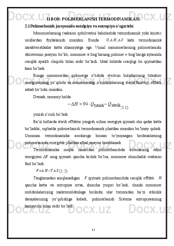II BOB: POLIMERLANISH TERMODINAMIKASI
2.1 Polimerlanish jarayonida entalpiya va entropiya o’zgarishi
Monomerlarning reaksion qobilivatini baholashda termodinamik yoki kinetic
usullardan   foydalanish   mumkin.   Bunda  ∆G	,∆H	,∆S   kabi   termodinamik
xarakteristikalar   katta   ahamiyatga   ega.   Vinnil   monomerlarning   polimerlanishi
ekzotermin jarayon bo’lib, monomer π-bog’larning polimer   σ
-bog’lariga aylanishi
issiqlik   ajralib   chiqishi   bilan   sodir   bo’ladi.   Ideal   holatda   issiqligi   bu   qiymatdan
kam bo’ladi.
Bunga   monomerdan   polimerga   o’tishda   electron   bulutlarining   tutashuv
energiyasining yo’qilishi  va monomerdagi o’rindoshlarning sterik(fazoviy) effekti
sabab bo’lishi mumkin.
Demak, umumiy holda
(1.1)
yozish o’rinli bo’ladi.
Ba zi hollarda sterik effektni yengish uchun energiya qiymati shu qadar katta	
ʼ
bo ladiki, oqibatda polimerlanish termodinamik jihatdan mumkin bo lmay qoladi.	
ʼ ʼ
Umuman   termodinamika   asoslariga   binoan   to yinmagan   birikmalarning	
ʼ
polimerlanishi energetik jihatdan afzal jarayon hisoblanadi.
Termodinamika   nuqtai   nazaridan   polimerlanishda   sistemaning   erkin
energiyasi   ΔF   ning   qiymati   qancha   kichik   bo lsa,   monomer   shunchalik   reaksion	
ʼ
faol bo ladi.	
ʼ	
∆F=	∆H	−T	∆S
 (1.2)
Tenglamadan   aniqlanadigan   ∆ F
  qiymati   polimerlanishda   issiqlik  effekti   ∆ H
qancha   katta   va   entropiya   ortsa,   shuncha   yuqori   bo’ladi,   chunki   monomer
molekulalarining   makromolekulaga   birikishi   ular   tomonidan   ba’zi   erkinlik
darajalarining   yo’qolishiga   keladi,   polimerlanish   Sistema   entropiyasining
kamayishi bilan sodir bo’ladi.
13