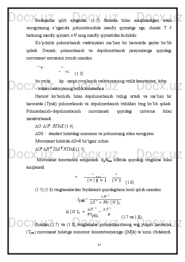 Boshqacha   qilib   aytganda,   (1.2)   formula   bilan   aniqlanadigan   erkin
energiyaning   o’zgarishi   polimerlanishda   manfiy   qiymatga   ega,   chunki   T ∆ S
hadining manfiy qiymati ∆H  ning manfiy qiymatidan kichikdir.
Ko pchilik   polimerlanish   reaktsiyalari   ma lum   bir   haroratda   qaytar   bo lib	
ʼ ʼ ʼ
qoladi.   Demak,   polimerlanish   va   depolimerlanish   jarayonlariga   quyidagi
muvozanat sxemasini yozish mumkin:
(1.3)
bu yerda kp - zanjir rivojlanish reaktsiyasining tezlik konstantasi; kdep
- teskari reaksiyaning tezlik konstantasi.
Harorat   ko tarilishi   bilan   depolimerlanish   tezligi   ortadi   va   ma lum   bir	
ʼ ʼ
haroratda   (Tyuk)   polimerlanish   va   depolimerlanish   tezliklari   teng   bo lib   qoladi.	
ʼ
Polimerlanish–depolimerlanish   muvozanati   quyidagi   izoterma   bilan
xarakterlanadi:
∆ G     ∆ G 0
    RTInK  (1.4)
∆ G0 - standart holatdagi monomer va polimerning erkin energiyasi.
Muvozanat holatida  ∆G=0  bo’lgani uchun
∆ G 0
  ∆ H   0
  T ∆ S   0
  RTInK  (1.5)
  Muvozanat   konstantasi   aniqlanadi:   k
p /k
den   sifatida   quyidagi   tenglama   bilan
aniqlanadi:
(1.6)
(1.5) (1.6) tenglamalardan foydalanib quyidagilarni hosil qilish mumkin:
(1.7 va 1.8)
Bundan   (1.7)   va   (1.8)   tenglamalar   polimerlanishning   eng   yuqori   haroratini
(T
yuk ) muvozanat  holatiga monomer  konsentrasiyaniga  ([M]k)  ta’sirini  ifodalaydi.
14 