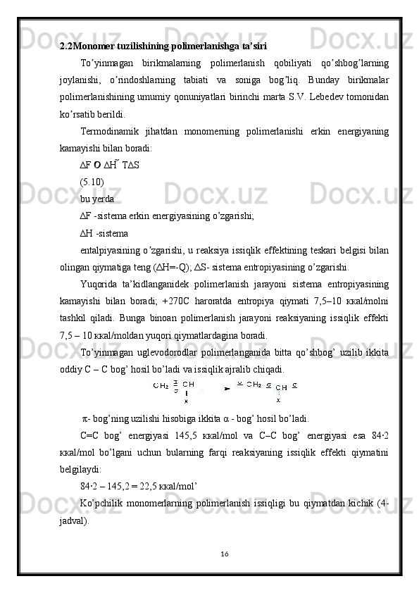 2.2 Monomer tuzilishining polimerlanishga ta’siri
To yinmagan   birikmalarning   polimerlanish   qobiliyati   qo shbog larningʼ ʼ ʼ
joylanishi,   o rindoshlarning   tabiati   va   soniga   bog liq.   Bunday   birikmalar	
ʼ ʼ
polimerlanishining umumiy qonuniyatlari birinchi marta S.V. Lebedev tomonidan
ko rsatib berildi.	
ʼ
Termodinamik   jihatdan   monomerning   polimerlanishi   erkin   energiyaning
kamayishi bilan boradi:
∆F   ∆H  T∆S	

(5.10)
bu yerda
∆F -sistema erkin energiyasining o’zgarishi;
∆H -sistema
entalpiyasining o zgarishi, u reaksiya issiqlik effektining teskari belgisi bilan	
ʼ
olingan qiymatiga teng (ΔH=-Q); ΔS- sistema entropiyasining o’zgarishi.
Yuqorida   ta’kidlanganidek   polimerlanish   jarayoni   sistema   entropiyasining
kamayishi   bilan   boradi;   +270C   haroratda   entropiya   qiymati   7,5–10   ккаl/molni
tashkil   qiladi.   Bunga   binoan   polimerlanish   jarayoni   reaksiyaning   issiqlik   effekti
7,5 – 10 ккаl/moldan yuqori qiymatlardagina boradi.
To’yinmagan   uglevodorodlar   polimerlanganida   bitta   qo’shbog’   uzilib   ikkita
oddiy С – С bog’ hosil bo’ladi va issiqlik ajralib chiqadi.
 π- bog’ning uzilishi hisobiga ikkita α - bog’ hosil bo’ladi.
С=С   bog’   energiyasi   145,5   ккаl/mol   va   С–С   bog’   energiyasi   esa   84∙2
ккаl/mol   bo’lgani   uchun   bularning   farqi   reaksiyaning   issiqlik   effekti   qiymatini
belgilaydi:
84∙2 – 145,2 = 22,5 ккаl/mol’
Ko’pchilik   monomerlarning   polimerlanish   issiqligi   bu   qiymatdan   kichik   (4-
jadval).
16 