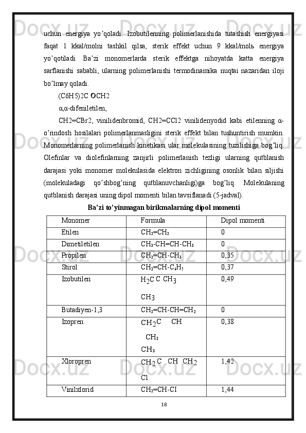 uchun   energiya   yo qoladi.   Izobutilenning   polimerlanishida   tutashish   energiyasiʼ
faqat   1   kkal/molni   tashkil   qilsa,   sterik   effekt   uchun   9   kkal/molь   energiya
yo qotiladi.   Ba zi   monomerlarda   sterik   effektga   nihoyatda   katta   energiya	
ʼ ʼ
sarflanishi   sababli,   ularning   polimerlanishi   termodinamika   nuqtai   nazaridan   iloji
bo lmay qoladi.
ʼ
(C6H5)2C  CH2	

α,α-difeniletilen,
CH2=CBr2,   vinilidenbromid,   CH2=CCl2   vinilidenyodid   kabi   etilenning   α-
o rindosh   hosilalari   polimerlanmasligini   sterik   effekt   bilan   tushuntirish   mumkin.	
ʼ
Monomerlarning   polimerlanish   kinetikasi   ular   molekulasining   tuzilishiga   bog liq.	
ʼ
Olefinlar   va   diolefinlarning   zanjirli   polimerlanish   tezligi   ularning   qutblanish
darajasi   yoki   monomer   molekulasida   elektron   zichligining   osonlik   bilan   siljishi
(molekuladagi   qo shbog ning   qutblanuvchanligi)ga   bog liq.   Molekulaning	
ʼ ʼ ʼ
qutblanish darajasi uning dipol momenti bilan tavsiflanadi (5-jadval).
Ba’zi to’yinmagan birikmalarning dipol momenti
Monomer Formula Dipol   momenti
Etilen CH
2 =CH
2	
0
Dimetiletilen CH
3 -CH=CH-CH
3
0
Propilen CH
2 =CH-CH
3 0,35
Stirol CH
2 =CH-C
6 H
5 0,37
Izobutilen
H
2 C C CH
3
CH
3 0,49
Butadiyen-1,3 CH
2 =CH-CH=CH
2
0
Izopren	
CH	2C	CH	
CH	2	
CH	3 0,38
Xloropren	
CH	2	C	CH	CH	2	
Cl 1,42
Vinilxlorid CH
2 =CH-CI 1,44
18 