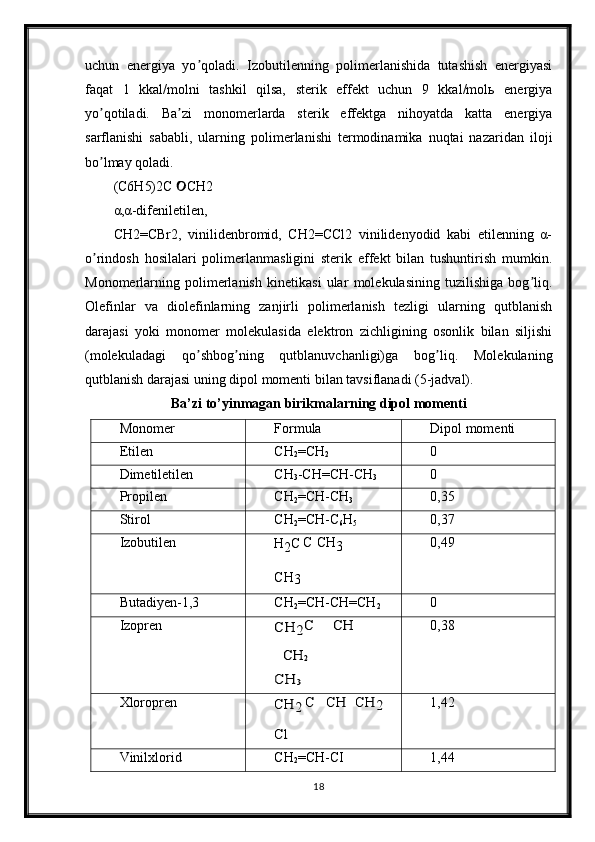 uchun   energiya   yo qoladi.   Izobutilenning   polimerlanishida   tutashish   energiyasiʼ
faqat   1   kkal/molni   tashkil   qilsa,   sterik   effekt   uchun   9   kkal/molь   energiya
yo qotiladi.   Ba zi   monomerlarda   sterik   effektga   nihoyatda   katta   energiya	
ʼ ʼ
sarflanishi   sababli,   ularning   polimerlanishi   termodinamika   nuqtai   nazaridan   iloji
bo lmay qoladi.
ʼ
(C6H5)2C  CH2	
α,α-difeniletilen,
CH2=CBr2,   vinilidenbromid,   CH2=CCl2   vinilidenyodid   kabi   etilenning   α-
o rindosh   hosilalari   polimerlanmasligini   sterik   effekt   bilan   tushuntirish   mumkin.	
ʼ
Monomerlarning   polimerlanish   kinetikasi   ular   molekulasining   tuzilishiga   bog liq.	
ʼ
Olefinlar   va   diolefinlarning   zanjirli   polimerlanish   tezligi   ularning   qutblanish
darajasi   yoki   monomer   molekulasida   elektron   zichligining   osonlik   bilan   siljishi
(molekuladagi   qo shbog ning   qutblanuvchanligi)ga   bog liq.   Molekulaning	
ʼ ʼ ʼ
qutblanish darajasi uning dipol momenti bilan tavsiflanadi (5-jadval).
Ba’zi to’yinmagan birikmalarning dipol momenti
Monomer Formula Dipol   momenti
Etilen CH
2 =CH
2	
0
Dimetiletilen CH
3 -CH=CH-CH
3
0
Propilen CH
2 =CH-CH
3 0,35
Stirol CH
2 =CH-C
6 H
5 0,37
Izobutilen
H
2 C C CH
3
CH
3 0,49
Butadiyen-1,3 CH
2 =CH-CH=CH
2
0
Izopren	
CH	2C	CH	
CH	2	
CH	3 0,38
Xloropren	
CH	2	C	CH	CH	2	
Cl 1,42
Vinilxlorid CH
2 =CH-CI 1,44
18