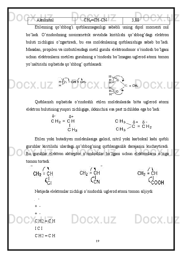 Akrilnitril CH
2 =CH-CN 3,88
Etilenning   qo shbog i   qutblanmaganligi   sababli   uning   dipol   momenti   nulʼ ʼ
bo ladi.   O rindoshning   nosimmetrik   ravishda   kiritilishi   qo shbog dagi   elektron	
ʼ ʼ ʼ ʼ
buluti   zichligini   o zgartiradi,   bu   esa   molekulaning   qutblanishiga   sabab   bo ladi.	
ʼ ʼ
Masalan, propilen va izobutilendagi metil guruhi elektrondonor o rindosh bo lgani	
ʼ ʼ
uchun elektronlarni metilen guruhning o rindoshi bo lmagan uglerod atomi tomon	
ʼ ʼ
yo naltirishi oqibatida qo shbog  qutblanadi:	
ʼ ʼ ʼ
Qutblanish   oqibatida   o rindoshli   etilen   molekulasida   bitta   uglerod   atomi	
ʼ
elektron bulutining yuqori zichligiga, ikkinchisi esa past zichlikka ega bo ladi:	
ʼ
Etilen   yoki   butadiyen   molekulasiga   galoid,   nitril   yoki   karboksil   kabi   qutbli
guruhlar   kiritilishi   ulardagi   qo shbog ning   qutblanganlik   darajasini   kuchaytiradi.	
ʼ ʼ
Bu   guruhlar   elektron   aktseptor   o rindoshlar   bo lgani   uchun   elektronlarni   o ziga	
ʼ ʼ ʼ
tomon tortadi:
Natijada elektronlar zichligi o rindoshli uglerod atomi tomon siljiydi:
ʼ
   -	
 
+  -
 
+  -
 
C H2 = C H
I C I
C H2 = C H
19 