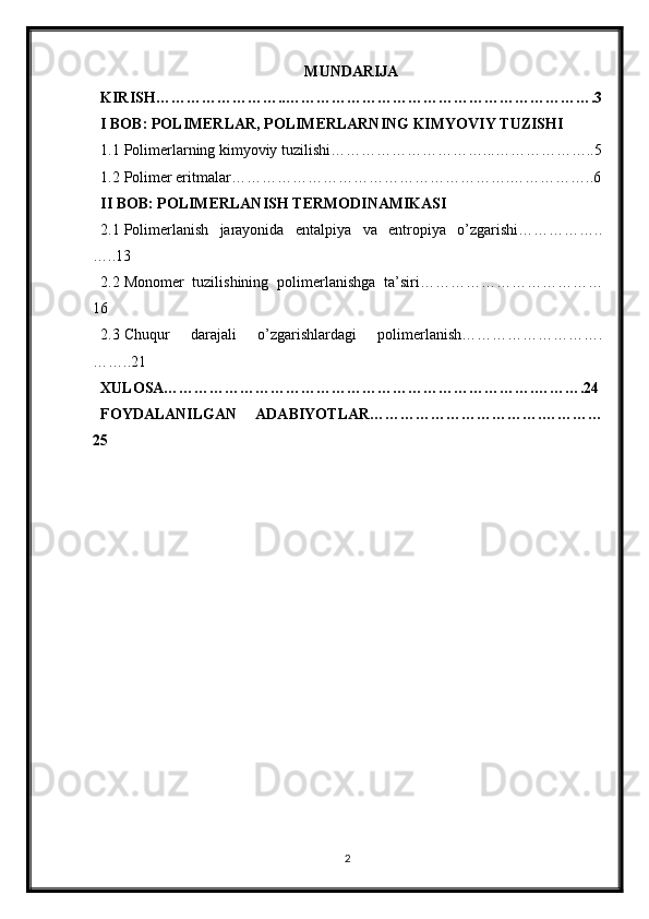 MUNDARIJA
KIRISH……………………..…………………………………………………….3
I BOB: POLIMERLAR, POLIMERLARNING KIMYOVIY TUZISHI
1.1 Polimerlarning kimyoviy tuzilishi…………………………...………………..5
1.2 Polimer eritmalar……………………………………………….……………..6
II BOB: POLIMERLANISH TERMODINAMIKASI
2.1 Polimerlanish   jarayonida   entalpiya   va   entropiya   o’zgarishi……………..
…..13
2.2 Monomer   tuzilishining   polimerlanishga   ta’siri………………………………
16
2.3 Chuqur   darajali   o’zgarishlardagi   polimerlanish……………………….
……..21
XULOSA……………………………………………………………….……….24
FOYDALANILGAN   ADABIYOTLAR…………………………….…………
25
2 