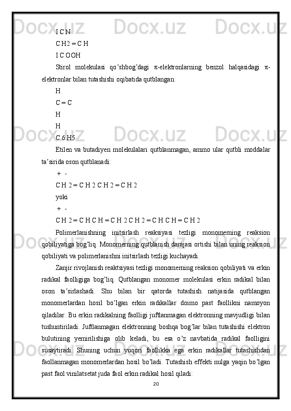 I C N
C H2 = C H
I C OOH
Stirol   molekulasi   qo shbog dagi   π-elektronlarning   benzol   halqasidagi   π-ʼ ʼ
elektronlar bilan tutashishi oqibatida qutblangan:
H
C = C
H
H
C 6 H5
Etilen   va   butadiyen   molekulalari   qutblanmagan,   ammo   ular   qutbli   moddalar
ta sirida oson qutblanadi:	
ʼ
 +  -	
 
C H 2 = C H 2 C H 2 = C H 2
yoki
 +   -
С Н 2 = С  H  С  H  =  C   H  2 С Н 2 = С  H  С  H  =  C   H  2
Polimerlanishning   initsirlash   reaksiyasi   tezligi   monomerning   reaksion
qobiliyatiga bog liq. Monomerning qutblanish darajasi ortishi bilan uning reaksion	
ʼ
qobiliyati va polimerlanishni initsirlash tezligi kuchayadi.
Zanjir rivojlanish reaktsiyasi tezligi monomerning reaksion qobiliyati va erkin
radikal   faolligiga   bog liq.   Qutblangan   monomer   molekulasi   erkin   radikal   bilan	
ʼ
oson   ta sirlashadi.   Shu   bilan   bir   qatorda   tutashish   natijasida   qutblangan	
ʼ
monomerlardan   hosil   bo lgan   erkin   radikallar   doimo   past   faollikni   namoyon	
ʼ
qiladilar. Bu erkin radikalning faolligi juftlanmagan elektronning mavjudligi bilan
tushuntiriladi.   Juftlanmagan   elektronning   boshqa   bog lar   bilan   tutashishi   elektron	
ʼ
bulutining   yemirilishiga   olib   keladi,   bu   esa   o z   navbatida   radikal   faolligini	
ʼ
susaytiradi.   Shuning   uchun   yuqori   faollikka   ega   erkin   radikallar   tutashishdan
faollanmagan monomerlardan hosil bo ladi. Tutashish effekti nulga yaqin bo lgan	
ʼ ʼ
past faol vinilatsetat juda faol erkin radikal hosil qiladi:
20