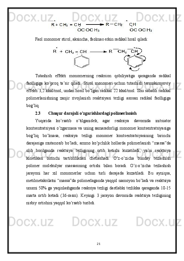 Faol monomer stirol, aksincha, faolmas erkin radikal hosil qiladi:
Tutashish   effekti   monomerning   reaksion   qobiliyatiga   qaraganda   radikal
faolligiga   ko proq   ta sir   qiladi.   Stirol   monomeri   uchun   tutashish   termokimyoviyʼ ʼ
effekti 3,2 kkal/mol, undan hosil bo lgan radikal 22 kkal/mol. Shu sababli radikal	
ʼ
polimerlanishning   zanjir   rivojlanish   reaktsiyasi   tezligi   asosan   radikal   faolligiga
bog liq.	
ʼ
2.3 Chuqur darajali o’zgarishlardagi polimerlanish
Yuqorida   ko rsatib   o tilganidek,   agar   reaksiya   davomida   initsiator	
ʼ ʼ
kontsentratsiyasi o zgarmasa va uning samaradorligi monomer kontsentratsiyasiga
ʼ
bog liq   bo lmasa,   reaksiya   tezligi   monomer   kontsentratsiyasining   birinchi	
ʼ ʼ
darajasiga mutanosib bo ladi;  ammo ko pchilik hollarda polimerlanish “massa”da	
ʼ ʼ
olib   borilganda   reaktsiya   tezligining   ortib   ketishi   kuzatiladi,   ya ni   reaktsiya	
ʼ
kinetikasi   birinchi   tartiblilikdan   chetlashadi.   O z-o zicha   bunday   tezlashish	
ʼ ʼ
polimer   molekulyar   massasining   ortishi   bilan   boradi.   O z-o zicha   tezlashish	
ʼ ʼ
jarayoni   har   xil   monomerlar   uchun   turli   darajada   kuzatiladi.   Bu   ayniqsa,
metilmetakrilatni “massa”da polimerlaganda yaqqol namoyon bo ladi va reaktsiya	
ʼ
unumi 50% ga yaqinlashganda reaksiya tezligi dastlabki tezlikka qaraganda 10-15
marta   ortib   ketadi   (36-rasm).   Keyingi   3   jarayon   davomida   reaktsiya   tezligining
nisbiy ortishini yaqqol ko rsatib turibdi.	
ʼ
21 