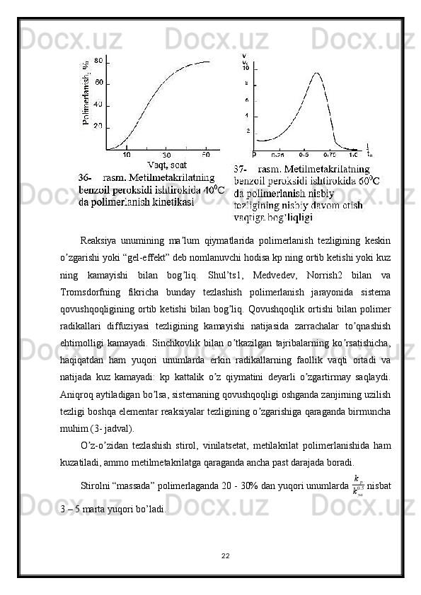 Reaksiya   unumining   ma lum   qiymatlarida   polimerlanish   tezligining   keskinʼ
o zgarishi yoki “gel-effekt” deb nomlanuvchi hodisa kp ning ortib ketishi yoki kuz	
ʼ
ning   kamayishi   bilan   bog liq.   Shul’ts1,   Medvedev,   Norrish2   bilan   va	
ʼ
Tromsdorfning   fikricha   bunday   tezlashish   polimerlanish   jarayonida   sistema
qovushqoqligining  ortib  ketishi   bilan   bog liq.   Qovushqoqlik   ortishi   bilan  polimer	
ʼ
radikallari   diffuziyasi   tezligining   kamayishi   natijasida   zarrachalar   to qnashish	
ʼ
ehtimolligi   kamayadi.   Sinchkovlik   bilan   o tkazilgan   tajribalarning   ko rsatishicha,	
ʼ ʼ
haqiqatdan   ham   yuqori   unumlarda   erkin   radikallarning   faollik   vaqti   ortadi   va
natijada   kuz   kamayadi:   kp   kattalik   o z   qiymatini   deyarli   o zgartirmay   saqlaydi.	
ʼ ʼ
Аniqroq aytiladigan bo lsa, sistemaning qovushqoqligi oshganda zanjirning uzilish	
ʼ
tezligi boshqa elementar reaksiyalar tezligining o zgarishiga qaraganda birmuncha	
ʼ
muhim (3- jadval).
O z-o zidan   tezlashish   stirol,   vinilatsetat,   metilakrilat   polimerlanishida   ham	
ʼ ʼ
kuzatiladi, ammo metilmetakrilatga qaraganda ancha past darajada boradi.
Stirolni “massada” polimerlaganda 20 - 30% dan yuqori unumlarda 	
kp
kya0.5  nisbat
3 – 5 marta yuqori bo’ladi.
22 