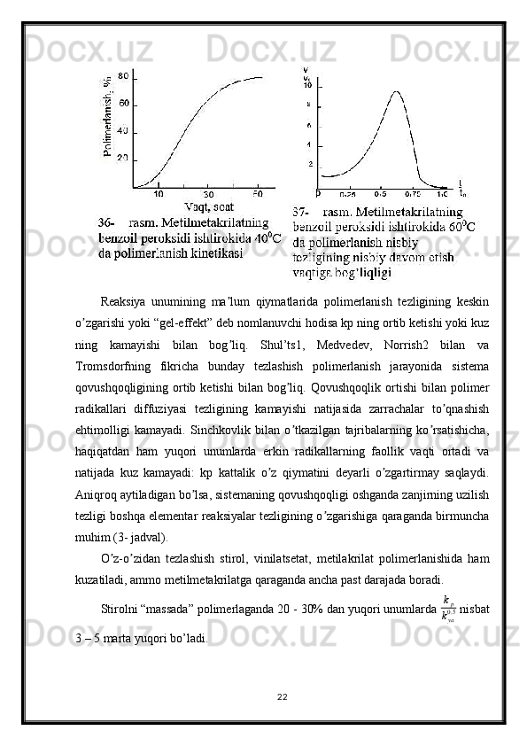Reaksiya   unumining   ma lum   qiymatlarida   polimerlanish   tezligining   keskinʼ
o zgarishi yoki “gel-effekt” deb nomlanuvchi hodisa kp ning ortib ketishi yoki kuz	
ʼ
ning   kamayishi   bilan   bog liq.   Shul’ts1,   Medvedev,   Norrish2   bilan   va	
ʼ
Tromsdorfning   fikricha   bunday   tezlashish   polimerlanish   jarayonida   sistema
qovushqoqligining  ortib  ketishi   bilan   bog liq.   Qovushqoqlik   ortishi   bilan  polimer	
ʼ
radikallari   diffuziyasi   tezligining   kamayishi   natijasida   zarrachalar   to qnashish	
ʼ
ehtimolligi   kamayadi.   Sinchkovlik   bilan   o tkazilgan   tajribalarning   ko rsatishicha,	
ʼ ʼ
haqiqatdan   ham   yuqori   unumlarda   erkin   radikallarning   faollik   vaqti   ortadi   va
natijada   kuz   kamayadi:   kp   kattalik   o z   qiymatini   deyarli   o zgartirmay   saqlaydi.	
ʼ ʼ
Аniqroq aytiladigan bo lsa, sistemaning qovushqoqligi oshganda zanjirning uzilish	
ʼ
tezligi boshqa elementar reaksiyalar tezligining o zgarishiga qaraganda birmuncha	
ʼ
muhim (3- jadval).
O z-o zidan   tezlashish   stirol,   vinilatsetat,   metilakrilat   polimerlanishida   ham	
ʼ ʼ
kuzatiladi, ammo metilmetakrilatga qaraganda ancha past darajada boradi.
Stirolni “massada” polimerlaganda 20 - 30% dan yuqori unumlarda 	
kp
kya0.5  nisbat
3 – 5 marta yuqori bo’ladi.
22