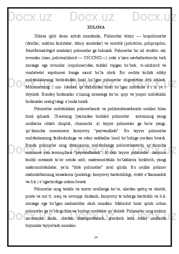 XULOSA
Xulosa   qilib   shuni   aytish   mumkinki,   Polimerlar   tabiiy   —   biopolimerlar
(rksillar,   nuklein   kislotalar,   tabiiy   smoladar)   va   sintetik   (polietilen,   polipropilen,
fenolformaldegid  smolalar)  polimerlar   ga  bulinadi.  Polimerlar   bir  xil  struktu-   rali
zvenolar   (mas,   polivinilxlorid   —   CH2CHCl—)   yoki   o zaro   navbatlashuvchi   turliʻ
xossaga   ega   zvenolar   (sopolimer)dan   tashkil   topgan   bo ladi;   vi-nilxlorid   va	
ʻ
vinilatsetat   sopolimeri   bunga   misol   bo la   oladi.   Bir   nechta   kichik   oddiy	
ʻ
molekulalarning   birikishidan   hosil   bo lgan   polimerlar   oligomerlar   deb   ataladi.	
ʻ
Monomerning   2   mo-   lekulasi   qo shilishidan   hosil   bo lgan   molekula   d   i   m   ye   r	
ʻ ʻ
deyiladi.   Bunday   birikmalar   o zining   xossasiga   ko ra,   quyi   va   yuqori   molekulali	
ʻ ʻ
birikmalar oralig idagi o rinda turadi.	
ʻ ʻ
Polimerlar   molekulalari   polimerlanish   va   polikondensatlanish   usullari   bilan
hosil   qilinadi.   20-asrning   2yarmidan   boshlab   polimerlar     sintezining   yangi
usullarini   ishlab   chiqildi,   chunonchi:   a)   tayyor   polimerlar   ga   biror   yangi,
qo shimcha   monomerni   kimyoviy   "payvandlash".   Bu   tayyor   polimerlar	
ʻ
molekulasining   faollashishiga   va   erkin   radikallar   hosil   bo lishiga   yordam   beradi.	
ʻ
Bunda   polimerlar   ning   chiziqsimon   molekulasiga   polimerlanuvchi   qo shimcha	
ʻ
monomer   yon   tarmoqchasi   "payvandlanadi";   b)   ikki   tayyor   polimerlar     zanjirini
kuchli   mexanik   ta sir   ostida   uzib,   makromolekula   bo laklarini   biriktirib,   yangi	
ʼ ʻ
makromolekulalar,   ya ni   "blok   polimerlar"   xreil   qilishi.   Bu   usullar   polimer	
ʼ
mahsulotlarining xossalarini (puxtaligi, kimyoviy bardoshliligi, elektr o tkazmaslik	
ʻ
va h.k.) o zgartirishga imkon beradi. 	
ʻ
Polimerlar   ning   tarkibi   va   sintez   usullariga   ko ra,   ulardan   qattiq   va   elastik,	
ʻ
puxta va mo rt, issiq  va sovuqqa  chidamli, kimyoviy ta sirlarga bardoshli  va h.k.	
ʻ ʼ
xossaga   ega   bo lgan   mahsulotlar   olish   mumkin.   Mahsulot   hosil   qilish   uchun	
ʻ
polimerlar ga to ldirgichlar va boshqa moddalar qo shiladi. Polimerlar ning muhim
ʻ ʻ
xu-susiyati   shuki,   ulardan   shtampovkalash,   presslash   kabi   oddiy   usullarda
buyumlar tayyorlash mumkin.
24 