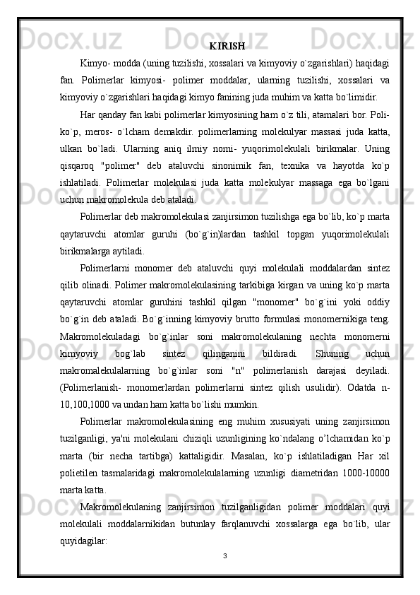 KIRISH
Kimyo- modda (uning tuzilishi, xossalari va kimyoviy o`zgarishlari) haqidagi
fan.   Polimerlar   kimyosi-   polimer   moddalar,   ularning   tuzilishi,   xossalari   va
kimyoviy o`zgarishlari haqidagi kimyo fanining juda muhim va katta bo`limidir.
Har qanday fan kabi polimerlar kimyosining ham o`z tili, atamalari bor. Poli-
ko`p,   meros-   o`lcham   demakdir.   polimerlarning   molekulyar   massasi   juda   katta,
ulkan   bo`ladi.   Ularning   aniq   ilmiy   nomi-   yuqorimolekulali   birikmalar.   Uning
qisqaroq   "polimer"   deb   ataluvchi   sinonimik   fan,   texnika   va   hayotda   ko`p
ishlatiladi.   Polimerlar   molekulasi   juda   katta   molekulyar   massaga   ega   bo`lgani
uchun makromolekula deb ataladi. 
Polimerlar deb makromolekulasi zanjirsimon tuzilishga ega bo`lib, ko`p marta
qaytaruvchi   atomlar   guruhi   (bo`g`in)lardan   tashkil   topgan   yuqorimolekulali
birikmalarga aytiladi.
Polimerlarni   monomer   deb   ataluvchi   quyi   molekulali   moddalardan   sintez
qilib  olinadi.  Polimer   makromolekulasining   tarkibiga   kirgan  va  uning  ko`p  marta
qaytaruvchi   atomlar   guruhini   tashkil   qilgan   "monomer"   bo`g`ini   yoki   oddiy
bo`g`in  deb  ataladi.  Bo`g`inning  kimyoviy  brutto  formulasi  monomernikiga  teng.
Makromolekuladagi   bo`g`inlar   soni   makromolekulaning   nechta   monomerni
kimyoviy   bog`lab   sintez   qilinganini   bildiradi.   Shuning   uchun
makromalekulalarning   bo`g`inlar   soni   "n"   polimerlanish   darajasi   deyiladi.
(Polimerlanish-   monomerlardan   polimerlarni   sintez   qilish   usulidir).   Odatda   n-
10,100,1000 va undan ham katta bo`lishi mumkin. 
Polimerlar   makromolekulasining   eng   muhim   xususiyati   uning   zanjirsimon
tuzilganligi,   ya'ni   molekulani   chiziqli   uzunligining   ko`ndalang   o’ lchamidan   ko`p
marta   (bir   necha   tartibga)   kattaligidir.   Masalan,   ko`p   ishlatiladigan   Har   xil
polietilen   tasmalaridagi   makromolekulalarning   uzunligi   diametridan   1000-10000
marta katta. 
Makromolekulaning   zanjirsimon   tuzilganligidan   polimer   moddalari   quyi
molekulali   moddalarnikidan   butunlay   farqlanuvchi   xossalarga   ega   bo`lib,   ular
quyidagilar: 
3 