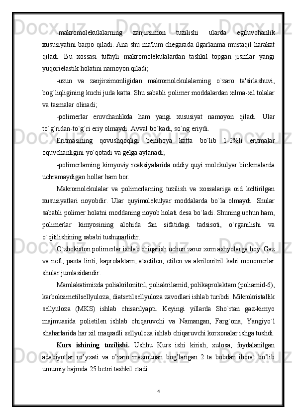 -makromolekulalarning   zanjirsimon   tuzilishi   ularda   egiluvchanlik
xususiyatini  barpo qiladi. Ana shu ma'lum chegarada ilgarlanma mustaqil  harakat
qiladi.   Bu   xossasi   tufayli   makromolekulalardan   tashkil   topgan   jismlar   yangi
yuqorielastik holatini namoyon qiladi;
-uzun   va   zanjirsimonligidan   makromolekulalarning   o`zaro   ta'sirlashuvi,
bog`liqligining kuchi juda katta. Shu sababli polimer moddalardan xilma-xil tolalar
va tasmalar olinadi; 
-polimerlar   eruvchanlikda   ham   yangi   xususiyat   namoyon   qiladi.   Ular
to`g`ridan-to`g`ri eriy olmaydi. Avval bo`kadi, so`ng eriydi.
Eritmasining   qovushqoqligi   benihoya   katta   bo`lib   1-2%li   eritmalar
oquvchanligini yo`qotadi va gelga aylanadi; 
-polimerlarning kimyoviy reaksiyalarida oddiy quyi molekulyar birikmalarda
uchramaydigan hollar ham bor.
Makromolekulalar   va   polimerlarning   tuzilish   va   xossalariga   oid   keltirilgan
xususiyatlari   noyobdir.   Ular   quyimolekulyar   moddalarda   bo`la   olmaydi.   Shular
sababli polimer holatni moddaning noyob holati desa bo`ladi. Shuning uchun ham,
polimerlar   kimyosining   alohida   fan   sifatidagi   tadsisoti,   o`rganilishi   va
o`qitilishining sababi tushunarlidir.
O`zbekiston polimerlar ishlab chiqarish uchun zarur xom ashyolarga boy. Gaz
va   neft,   paxta   linti,   kaprolaktam,   atsetilen,   etilen   va   akrilonitril   kabi   monomerlar
shular jumlasidandir. 
Mamlakatimizda poliakrilonitril, poliakrilamid, polikaprolaktam (poliamid-6),
karboksimetilsellyuloza, diatsetilsellyuloza zavodlari ishlab turibdi. Mikrokristallik
sellyuloza   (MKS)   ishlab   chisarilyapti.   Keyingi   yillarda   Sho`rtan   gaz-kimyo
majmuasida   polietilen   ishlab   chiqaruvchi   va   Namangan,   Farg`ona,   Yangiyo`l
shaharlarida har xil maqsadli sellyuloza ishlab chiqaruvchi korxonalar ishga tushdi.
Kurs   ishining   tuzilishi.   Ushbu   Kurs   ishi   kirish,   xulosa,   foydalanilgan
adabiyotlar   ro’yxati   va   o’zaro   mazmunan   bog’langan   2   ta   bobdan   iborat   bo’lib
umumiy hajmda 25 betni tashkil etadi
4 