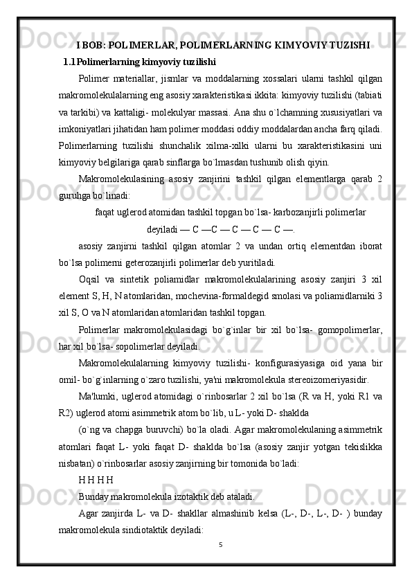 I BOB: POLIMERLAR, POLIMERLARNING KIMYOVIY TUZISHI
1.1 Polimerlarning kimyoviy tuzilishi
Polimer   materiallar,   jismlar   va   moddalarning   xossalari   ularni   tashkil   qilgan
makromolekulalarning eng asosiy xarakteristikasi ikkita: kimyoviy tuzilishi (tabiati
va tarkibi) va kattaligi- molekulyar massasi. Ana shu o`lchamning xususiyatlari va
imkoniyatlari jihatidan ham polimer moddasi oddiy moddalardan ancha farq qiladi.
Polimerlarning   tuzilishi   shunchalik   xilma-xilki   ularni   bu   xarakteristikasini   uni
kimyoviy belgilariga qarab sinflarga bo`lmasdan tushunib olish qiyin.
Makromolekulasining   asosiy   zanjirini   tashkil   qilgan   elementlarga   qarab   2
guruhga bo`linadi: 
faqat uglerod atomidan tashkil topgan bo`lsa- karbozanjirli polimerlar
deyiladi — С —С — С — С — С —.
asosiy   zanjirni   tashkil   qilgan   atomlar   2   va   undan   ortiq   elementdan   iborat
bo`lsa polimerni geterozanjirli polimerlar deb yuritiladi. 
Oqsil   va   sintetik   poliamidlar   makromolekulalarining   asosiy   zanjiri   3   xil
element S, H, N atomlaridan, mochevina-formaldegid smolasi va poliamidlarniki 3
xil S, O va N atomlaridan atomlaridan tashkil topgan.
Polimerlar   makromolekulasidagi   bo`g`inlar   bir   xil   bo`lsa-   gomopolimerlar,
har xil bo`lsa- sopolimerlar deyiladi. 
Makromolekulalarning   kimyoviy   tuzilishi-   konfigurasiyasiga   oid   yana   bir
omil- bo`g`inlarning o`zaro tuzilishi, ya'ni makromolekula stereoizomeriyasidir.
Ma'lumki,  uglerod atomidagi   o`rinbosarlar  2  xil   bo`lsa   (R va  H, yoki   R1  va
R2) uglerod atomi asimmetrik atom bo`lib, u L- yoki D- shaklda 
(o`ng va chapga buruvchi) bo`la oladi. Agar makromolekulaning asimmetrik
atomlari   faqat   L-   yoki   faqat   D-   shaklda   bo`lsa   (asosiy   zanjir   yotgan   tekislikka
nisbatan) o`rinbosarlar asosiy zanjirning bir tomonida bo`ladi:
H H H H 
Bunday makromolekula izotaktik deb ataladi.
Agar   zanjirda   L-   va   D-   shakllar   almashinib   kelsa   (L-,   D-,   L-,   D-   )   bunday
makromolekula sindiotaktik deyiladi: 
5 